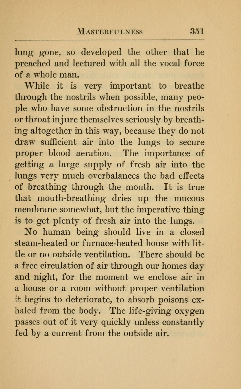 lung gone, so developed the other that he preached and lectured with all the vocal force of a whole man. While it is very important to breathe through the nostrils when possible, many peo- ple who have some obstruction in the nostrils or throat injure themselves seriously by breath- ing altogether in this way, because they do not draw sufficient air into the lungs to secure proper blood aeration. The importance of getting a large supply of fresh air into the lungs very much overbalances the bad effects of breathing through the mouth. It is true that mouth-breathing dries up the mucous membrane somewhat, but the imperative thing is to get plenty of fresh air into the lungs. No human being should live in a closed steam-heated or furnace-heated house with lit- tle or no outside ventilation. There should be a free circulation of air through our homes day and night, for the moment we enclose air in a house or a room without proper ventilation it begins to deteriorate, to absorb poisons ex- haled from the body. The life-giving oxygen passes out of it very quickly unless constantly fed by a current from the outside air.