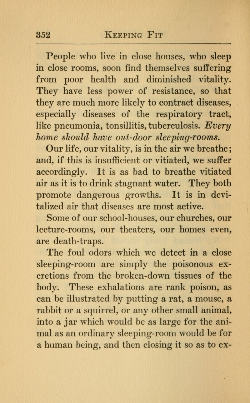 People who live in close houses, who sleep in close rooms, soon find themselves suffering from poor health and diminished vitality. They have less power of resistance, so that they are much more likely to contract diseases, especially diseases of the respiratory tract, like pneumonia, tonsillitis, tuberculosis. Every home should have out-door sleeping-rooms. Our life, our vitality, is in the air we breathe; and, if this is insufficient or vitiated, we suffer accordingly. It is as bad to breathe vitiated air as it is to drink stagnant water. They both promote dangerous growths. It is in devi- talized air that diseases are most active. Some of our school-houses, our churches, our lecture-rooms, our theaters, our homes even, are death-traps. The foul odors which we detect in a close sleeping-room are simply the poisonous ex- cretions from the broken-down tissues of the body. These exhalations are rank poison, as can be illustrated by putting a rat, a mouse, a rabbit or a squirrel, or any other small animal, into a jar which would be as large for the ani- mal as an ordinary sleeping-room would be for a human being, and then closing it so as to ex-