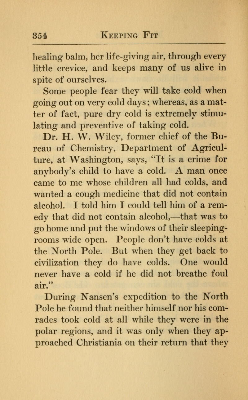 healing balm, her life-giving air, through every little crevice, and keeps many of us alive in spite of ourselves. Some people fear they will take cold when going out on very cold days; whereas, as a mat- ter of fact, pure dry cold is extremely stimu- lating and preventive of taking cold. Dr. H. W. Wiley, former chief of the Bu- reau of Chemistry, Department of Agricul- ture, at Washington, says, It is a crime for anybody's child to have a cold. A man once came to me whose children all had colds, and wanted a cough medicine that did not contain alcohol. I told him I could tell him of a rem- edy that did not contain alcohol,—that was to go home and put the windows of their sleeping- rooms wide open. People don't have colds at the North Pole. But when they get back to civilization they do have colds. One would never have a cold if he did not breathe foul air. Diu'ing Nansen's expedition to the North Pole he found that neither himself nor his com- rades took cold at all while they were in the polar regions, and it was only when they ap- proached Christiania on their return that they