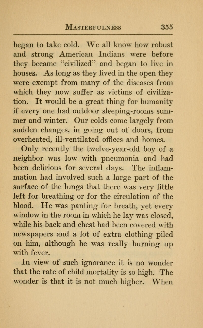 began to take cold. We all know how robust and strong American Indians were before they became civilized and began to live in houses. As long as they lived in the open they were exempt from many of the diseases from which they now suffer as victims of civiliza- tion. It would be a great thing for humanity if every one had outdoor sleeping-rooms sum- mer and winter. Our colds come largely from sudden changes, in going out of doors, from overheated, ill-ventilated offices and homes. Only recently the twelve-year-old boy of a neighbor was low with pneumonia and had been delirious for several days. The inflam- mation had involved such a large part of the surface of the lungs that there was very little left for breathing or for the circulation of the blood. He was panting for breath, yet every window in the room in which he lay was closed, while his back and chest had been covered with newspapers and a lot of extra clothing piled on him, although he was really burning up with fever. In view of such ignorance it is no wonder that the rate of child mortality is so high. The wonder is that it is not much higher. When