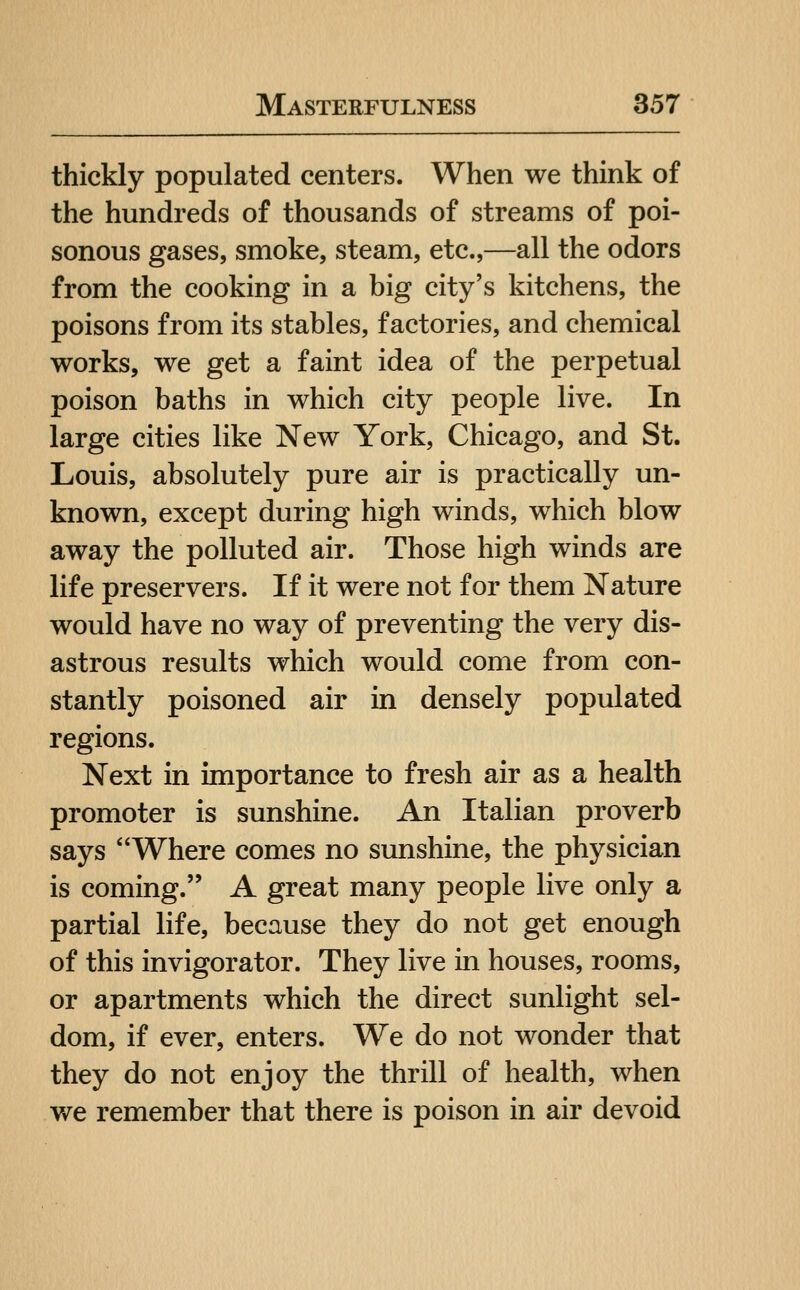 thickly populated centers. When we think of the hundreds of thousands of streams of poi- sonous gases, smoke, steam, etc.,—all the odors from the cooking in a big city's kitchens, the poisons from its stables, factories, and chemical works, we get a faint idea of the perpetual poison baths in which city people live. In large cities like New York, Chicago, and St. Louis, absolutely pure air is practically un- known, except during high winds, which blow away the polluted air. Those high winds are life preservers. If it were not for them Nature would have no way of preventing the very dis- astrous results which would come from con- stantly poisoned air in densely populated regions. Next in importance to fresh air as a health promoter is sunshine. An Italian proverb says Where comes no sunshine, the physician is coming. A great many people live only a partial life, because they do not get enough of this invigorator. They live in houses, rooms, or apartments which the direct sunlight sel- dom, if ever, enters. We do not wonder that they do not enjoy the thrill of health, when we remember that there is poison in air devoid