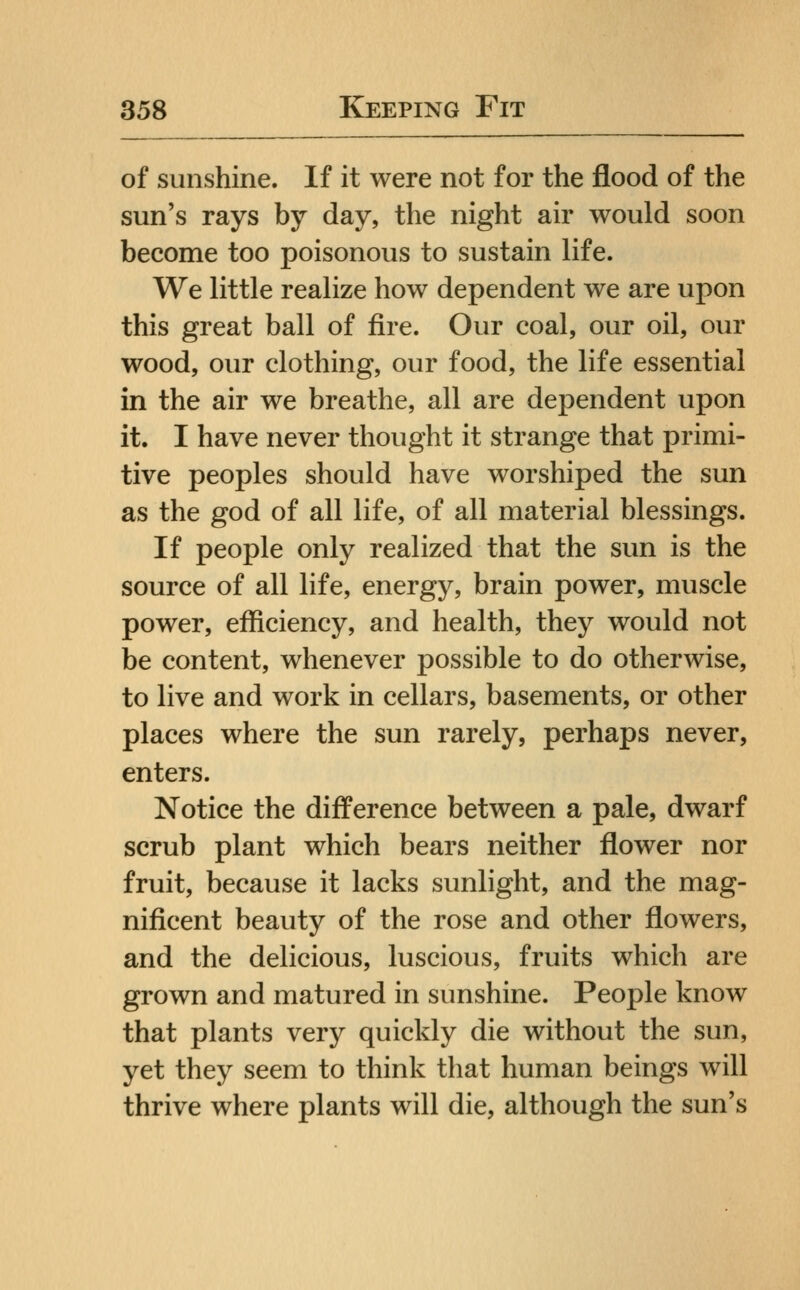 of sunshine. If it were not for the flood of the sun's rays by day, the night air would soon become too poisonous to sustain life. We little realize how dependent we are upon this great ball of fire. Our coal, our oil, our wood, our clothing, our food, the life essential in the air we breathe, all are dependent upon it. I have never thought it strange that primi- tive peoples should have worshiped the sun as the god of all life, of all material blessings. If people only realized that the sun is the source of all life, energy, brain power, muscle power, efficiency, and health, they would not be content, whenever possible to do otherwise, to live and work in cellars, basements, or other places where the sun rarely, perhaps never, enters. Notice the difference between a pale, dwarf scrub plant which bears neither flower nor fruit, because it lacks sunlight, and the mag- nificent beauty of the rose and other flowers, and the delicious, luscious, fruits which are grown and matured in sunshine. People know that plants very quickly die without the sun, yet they seem to think that human beings will thrive where plants will die, although the sun's
