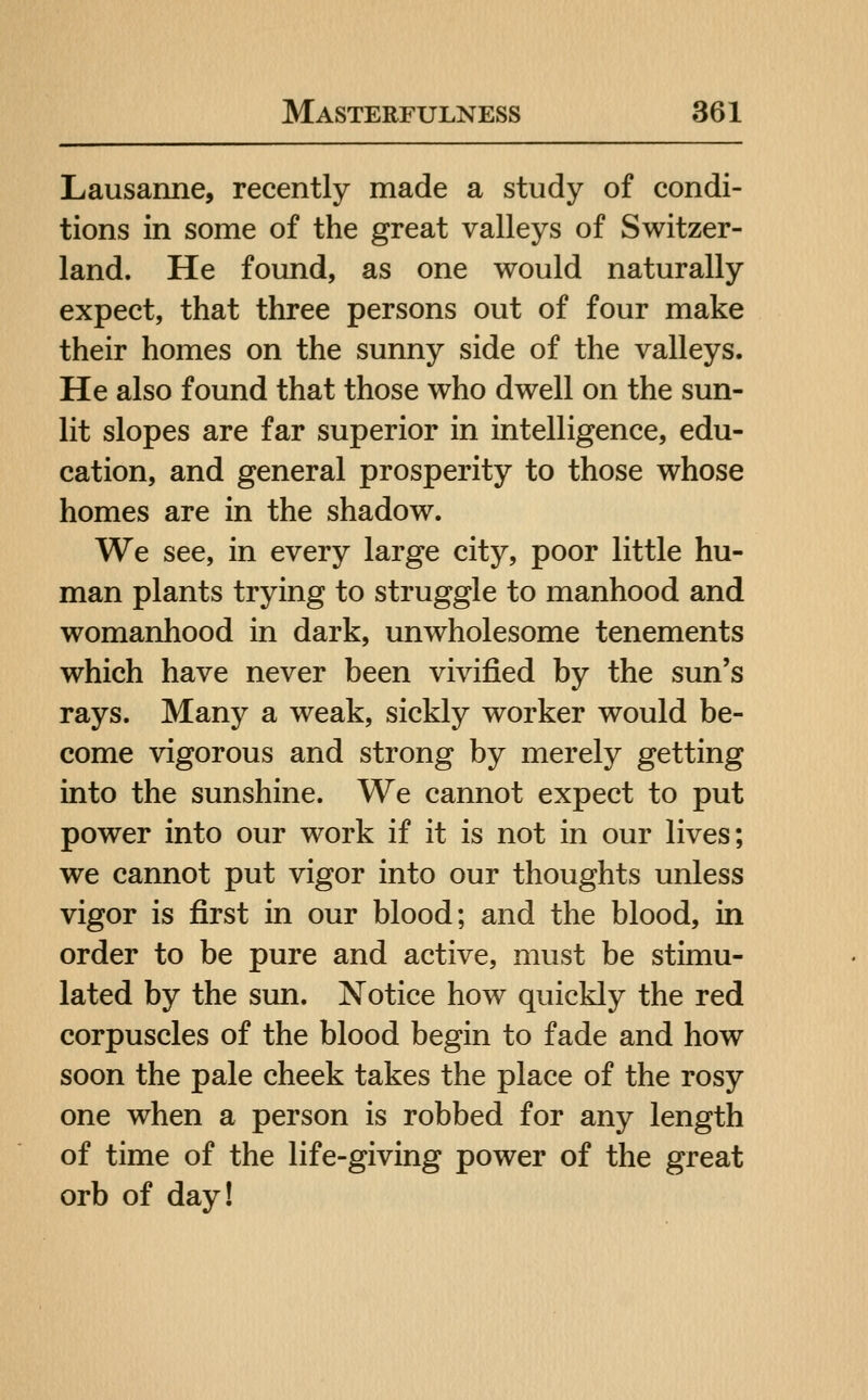 Lausanne, recently made a study of condi- tions in some of the great valleys of Switzer- land. He found, as one would naturally expect, that three persons out of four make their homes on the sunny side of the valleys. He also found that those who dwell on the sun- lit slopes are far superior in intelligence, edu- cation, and general prosperity to those whose homes are in the shadow. We see, in every large city, poor little hu- man plants trying to struggle to manhood and womanhood in dark, unwholesome tenements which have never been vivified by the sun's rays. Many a weak, sickly worker would be- come vigorous and strong by merely getting into the sunshine. We cannot expect to put power into our work if it is not in our lives; we cannot put vigor into our thoughts unless vigor is first in our blood; and the blood, in order to be pure and active, must be stimu- lated by the sun. Notice how quickly the red corpuscles of the blood begin to fade and how soon the pale cheek takes the place of the rosy one when a person is robbed for any length of time of the life-giving power of the great orb of day!