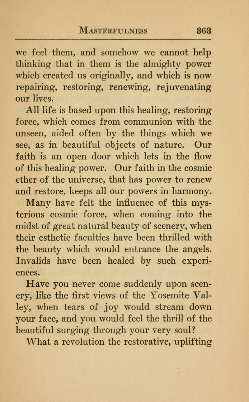 we feel them, and somehow we cannot help thinking that in them is the almighty power which created us originally, and which is now repairing, restoring, renewing, rejuvenating our lives. All life is based upon this healing, restoring force, which comes from communion with the unseen, aided often by the things which we see, as in beautiful objects of nature. Our faith is an open door which lets in the flow of this healing power. Our faith in the cosmic ether of the universe, that has power to renew and restore, keeps all our powers in harmony. Many have felt the influence of this mys- terious cosmic force, when coming into the midst of great natural beauty of scenery, when their esthetic faculties have been thrilled with the beauty which would entrance the angels. Invalids have been healed by such experi- ences. Have you never come suddenly upon scen- ery, like the first views of the Yosemite Val- ley, when tears of joy would stream down your face, and you would feel the thrill of the beautiful surging through your very soul? What a revolution the restorative, uplifting
