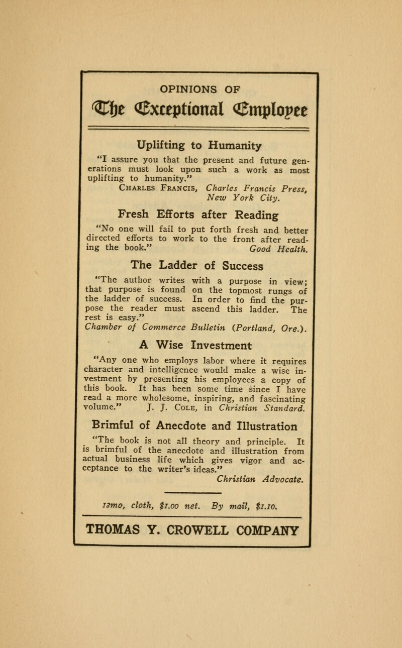 Cfje O^xteptional Cmplopee Uplifting to Humanity I assure you that the present and future gen- erations must look upon such a work as most uplifting to humanity. Charles Francis, Charles Francis Press, New York City. Fresh Efforts after Reading No one will fail to put forth fresh and better directed efforts to work to the front after read- ing the book. Good Health. The Ladder of Success The author writes with a purpose in view; that purpose is found on the topmost rungs of the ladder of success. In order to find the pur- pose the reader must ascend this ladder. The rest is easy. Chamber of Commerce Bulletin {Portland, Ore.). A Wise Investment Any one who employs labor where it requires character and intelligence would make a wise in- vestment by presenting his employees a copy of this book. It has been some time since I have read a more wholesome, inspiring, and fascinating volume. J. J. Cole, in Christian Standard. Brimful of Anecdote and Illustration The book is not all theory and principle. It is brimful of the anecdote and illustration from actual business life which gives vigor and ac- ceptance to the writer's ideas. Christian Advocate. i2mo, cloth, $1.00 net. By mail, $i.io.