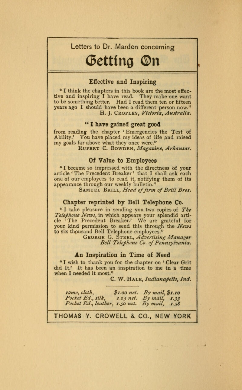 (Betting 0n Effective and Inspiring  I think the chapters in this book are the most effec- tive and inspiring I have read. They make one \\'ant to be something better. Had I read them ten or fifteen years ago I should have been a different person now. H. J. Cropley, Victoria, Australia. ** I have gained great good from reading the chapter ' Emergencies the Test of Ability.' You have placed my ideas of life and raised my goals far above what they once were. Rupert C. Bowden, Magazine, Arkansas. Of Value to Employees  I became so impressed with the directness of your article ' The Precedent Breaker' that I shall ask each one of our employees to read it, notifying them of its appearance through our weekly bulletin. Samuel Brill, Head of firm of Brill Bros. Chapter reprinted by Bell Telephone Co.  I take pleasure in sending you two copies of The Telephone News, in which appears your splendid arti- cle ' The Precedent Breaker.' We are grateful for your kind permission to send this through the News to six thousand Bell Telephone employees. George G. St^ui., Advertising Manager Bell Telephone Co. of Pennsylvania. An Inspiration in Time of Need  I wish to thank you for the chapter on ' Clear Grit did It.' It has been an inspiration to me in a time when I needed it most. C. W. Hale, Indianapolis^ Ind. i2tno, cloth, $1.00 net. By mail, $i./o Pocket Ed., silk, z.23 net. By mail, t.33 Pocket Ed., leather, 1.30 net. By mail, J.j8
