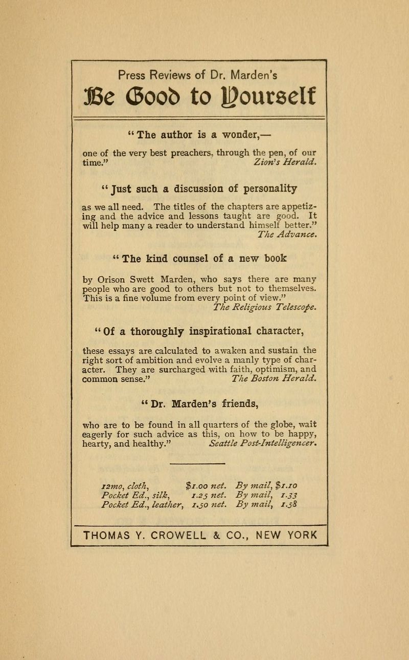 Press Reviews of Dr. Marden's Be (Boob to l^oucself The author is a wonder,— one of the very best preachers, through the pen, of our time. Lion's Herald. Just such a discussion of personality as we all need. The titles of the chapters are appetiz- ing and the advice and lessons taught are good. It will help many a reader to understand himself better. The Advance. The kind counsel of a new book by Orison Swett Marden, who says there are many people who are good to others but not to themselves. This is a fine volume from every point of view. The Religious Telescope. Of a thoroughly inspirational character, these essays are calculated to awaken and sustain the right sort of ambition and evolve a manly type of char- acter. They are surcharged with faith, optimism, and common sense. The Boston Herald. Dr. Marden's friends, who are to be found in all quarters of the globe, wait eagerly for such advice as this, on how to be happy, hearty, and healthy. Seattle Post-Intelligencer. i2mo, cloth, $1.00 net. By ynail, $i.io Pocket Ed., silk, 1.23 net. By mail, 1.33 Pocket Ed., leather, 1.30 tiet. By inail, T.38