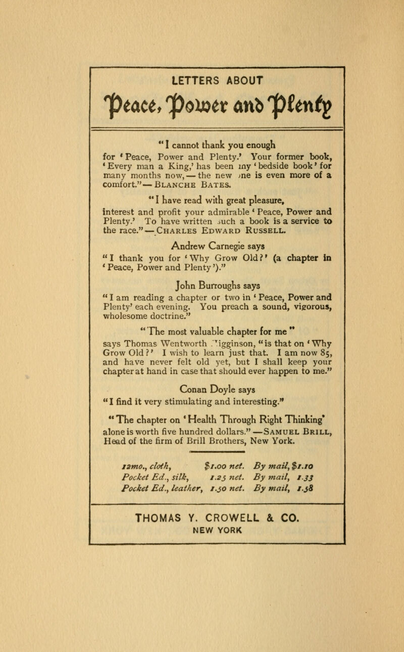 LETTERS ABOUT ptaUf 'po)X)tt anb pUnt^ I cannot thank you enough for * Peace, Power and Plenty.* Your fornraer book, * Every man a King,' has been my ' bedside book * for many months now, — the new me is even more of a comfort.—Blanche Bates. I have read with great pleasure, interest and profit your admirable * Peace, Power and Plenty.' To have written ouch a book is a service to the race. — Charles Edward Russell. Andrew Carnegie says I thank you for 'Why Grow Old?' (a chapter in * Peace, Power and Plenty'). John Burroughs says I am reading a chapter or two in * Peace, Power and Plenty' each evening. You preach a sound, vigorous, wholesome doctrine. The most valuable chapter for me says Thomas Wentworth r'igginson, is that on 'Why Grow Old?' I wish to learn just that. I am now 85, and have never felt old yet, but I shall keep your chapter at hand in case that should ever happen to me. Conan Doyle says I find it very stimulating and interesting. The chapter on * Health Through Right Thinking* alone is worth five hundred dollars.—Samuel Brill, Head of the firm of Brill Brothers, New York. l2mo., cloth, $r.oo net. By mail, $r.ro Pocket Ed., silk, i.2j net. By mail, i.js Pocket Ed., leather, 1.30 net. By mail, i.jS THOMAS Y. CROWELL & CO. NEW YORK