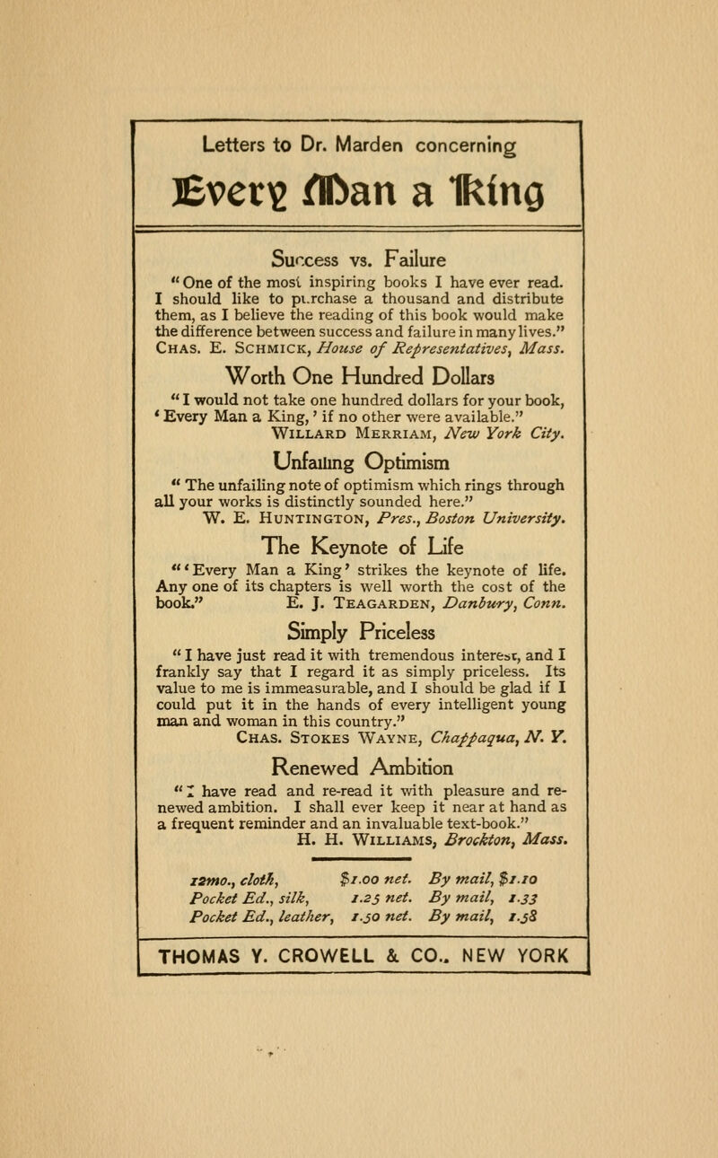 Bveri2 ^an a Iking Success vs. Failure  One of the mosl inspiring books I have ever read. I should like to pi.rchase a thousand and distribute them, as I believe the reading of this book would make the difference between success and failure in many lives. Chas. E. Schmick, House of Representatives^ Mass. Worth One Hundred Dollars  I would not take one hundred dollars for your book, ' Every Man a King,' if no other were available. WiLLARD Merriam, Ncw York City. Unfailing Optimism  The unfailing note of optimism which rings through all your works is distinctly sounded here. W. E. Huntington, Pres., Boston University. The Keynote of Life 'Every Man a King' strikes the keynote of life. Any one of its chapters is well worth the cost of the book. E. J. Teagarden, Danbury, Conn. Simply Priceless  I have just read it with tremendous interest, and I frankly say that I regard it as simply priceless. Its value to me is immeasurable, and I should be glad if I could put it in the hands of every intelligent young man and woman in this country. Chas. Stokes Wayne, Chappaqua^ N. Y. Renewed Ambition  1 have read and re-read it with pleasure and re- newed ambition. I shall ever keep it near at hand as a frequent reminder and an invaluable text-book. H. H. Williams, Brockton, Mass. T2mo., cloth, $1.00 net. By mail, $/.io Pocket Ed., silk, 1.25 net. By mail, i.js Pocket Ed., leather, z.30 net. By mail, i.j8