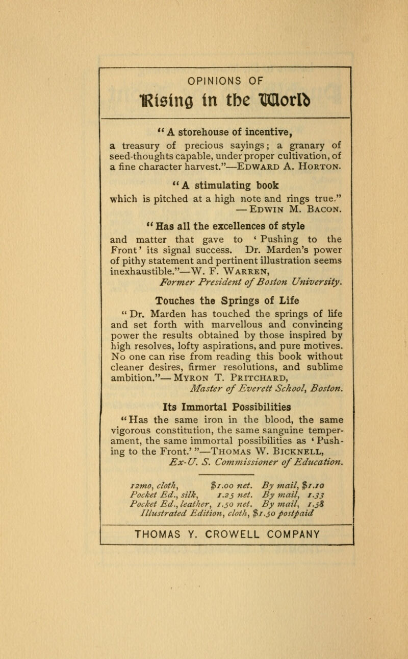 OPINIONS OF •Rieing in tbc Wlortb  A storehouse of incentive, a treasury of precious sayings; a granary of seed-thoughts capable, under proper cultivation, of a fine character harvest.—Edward A. Horton. *'A stimulating book which is pitched at a high note and rings true. — Edwin M, Bacon.  Has all the excellences of style and matter that gave to * Pushing to the Front' its signal success. Dr. Marden's power of pithy statement and pertinent illustration seems inexhaustible.—W. F. Warren, Former President of Boston University. Touches the Springs of Life  Dr. Marden has touched the springs of life and set forth with marvellous and convincing power the results obtained by those inspired by high resolves, lofty aspirations, and pure motives. No one can rise from reading this book without cleaner desires, firmer resolutions, and sublime ambition.—Myron T, Pritchard, Master of Everett School^ Boston. Its Immortal Possibilities Has the same iron in the blood, the same vigorous constitution, the same sanguine temper- ament, the same immortal possibilities as ' Push- ing to the Front.' —Thomas W. Bicknell, Ex-U. S. Commissioner of Education. istno, cloth, $1.00 net. By mail, $/./o Pocket Ed., silk, J.25 net. By mail, 1.33 Pocket Ed., leatJier, j.30 net. By mail, i.j8 Illustrated Edition, cloth, $1.30postpaid