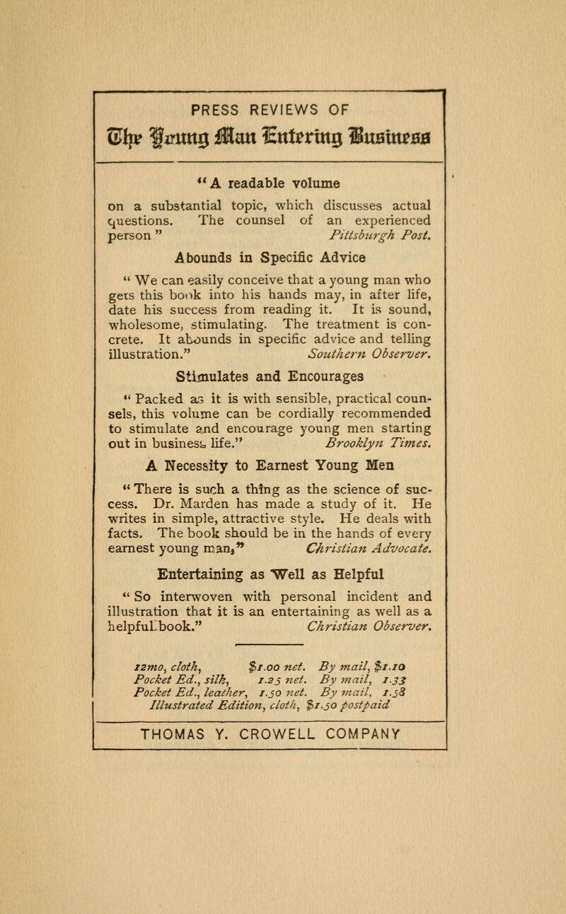 ®t][v liruttg Man Snt^rtitg SuaUt^BB *'A readable volume on a substantial topic, which discusses actual questions. The counsel of an experienced person  Pittsbicrgh Post. Abounds in Specific Advice  We can easily conceive that a young man who gets this bonk into his hands may, in after life, date his success from reading it. It is sound, wholesome, stimulating. The treatment is con- crete. It abounds in specific advice and telling illustration. Southerji Observer. Stimulates and Encourages *' Packed ar, it is with sensible, practical coun- sels, this volume can be cordially recommended to stimulate and encourage young men starting out in businesi= life. Brooklyji Times. A Necessity to Earnest Young Men There is such a thing as the science of suc- cess. Dr. Marden has made a study of it. He writes in simple, attractive style. He deals with facts. The book should be in the hands of every earnest young man, Christian Advocate. Entertaining as Well as Helpful •' So interwoven with personal incident and illustration that it is an entertaining as well as a helpfullbook. Christian Observer. zzmo, cloth, $1.00 net. By mail, $i.iO Pocket Ed., silk, 1.25 net. By 7nail, 1.33 Pocket Ed., leaiher, 1.50 net. By mail, i.j8 Illustrated Edition, cloth, $1.30 postpaid