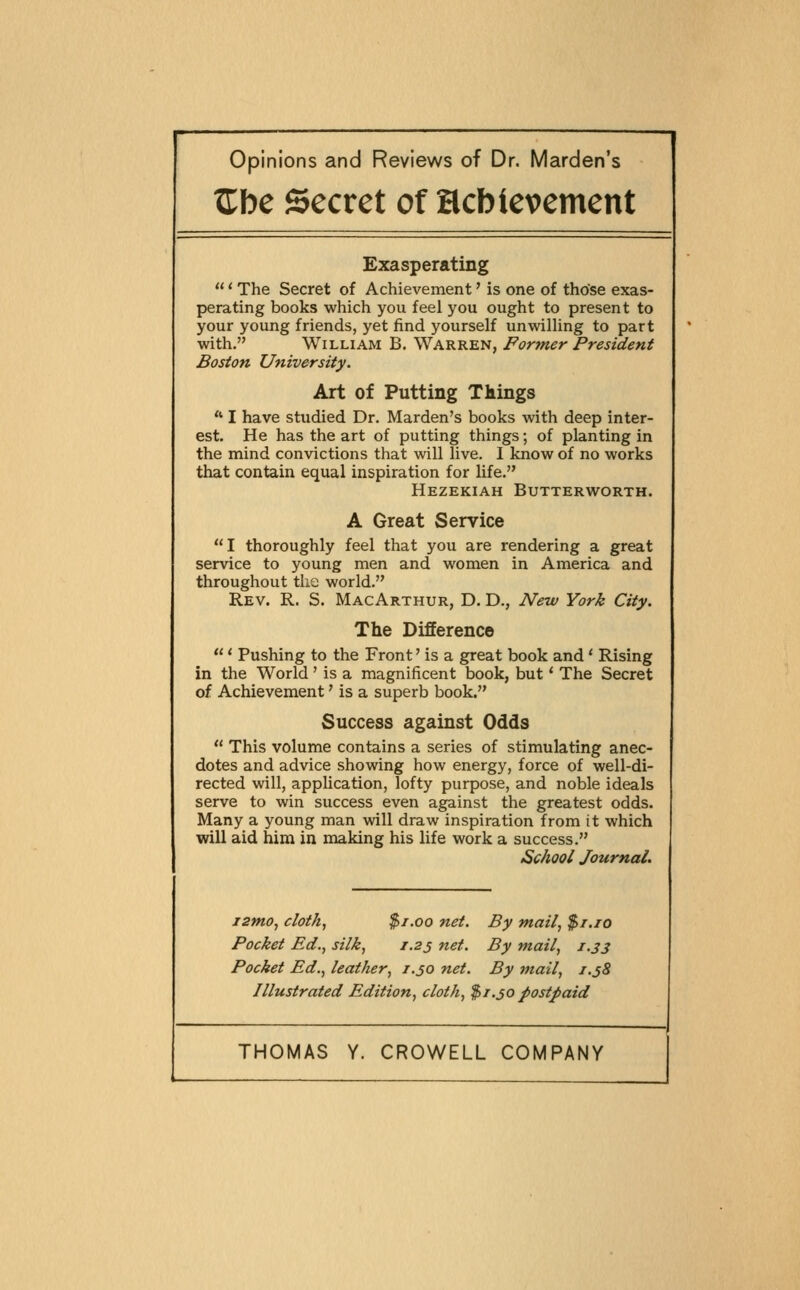 Opinions and Reviews of Dr. Marden's ^be Secret of Hcbievement Exasperating  * The Secret of Achievement' is one of those exas- perating books which you feel you ought to present to your young friends, yet find yourself unwilling to part with. William B. Warren, Former President Boston University. Art of Putting Things  I have studied Dr. Marden's books with deep inter- est. He has the art of putting things; of planting in the mind convictions that will live. I know of no works that contain equal inspiration for life. Hezekiah Butterworth. A Great Service  I thoroughly feel that you are rendering a great service to young men and women in America and throughout the world. Rev. R. S. MacArthur, D. D., New York City. The Difference  * Pushing to the Front' is a great book and' Rising in the World' is a magnificent book, but' The Secret of Achievement' is a superb book. Success against Odds  This volume contains a series of stimulating anec- dotes and advice showing how energy, force of well-di- rected will, application, lofty purpose, and noble ideals serve to win success even against the greatest odds. Many a young man will draw inspiration from it which will aid him in making his life work a success. School Journal. izmo, cloth, $1.00 net. By mail, $t.io Pocket Ed., silk, 1.25 net. By mail, 1.33 Pocket Ed., leather, 1.50 net. By mail, i.j8 Illustrated Edition, cloth, $1.30 postpaid