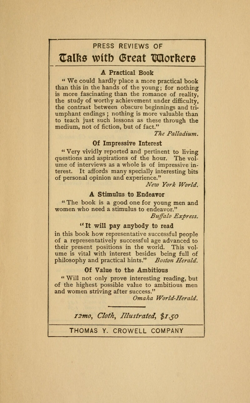 Xi:alfeg voitb (great TOIlorftcrg A Practical Book  We could hardly place a more practical book than this in the hands of the young; for nothing is more fascinating than the romance of reality, the study of worthy achievement under difficulty, the contrast between obscure beginnings and tri- umphant endings ; nothing is more valuable than to teach just such lessons as these through the medium, not of fiction, but of fact. The Palladium. Of Impressive Interest  Very vividly reported and pertinent to living questions and aspirations of the hour. The vol- ume of interviews as a whole is of impressive in- terest. It affords many specially interesting bits of personal opinion and experience. New York World. A Stimulus to Endearor  The book is a good one for young men and women who need a stimulus to endeavor. Buffalo Express. '*It will pay anybody to read in this book how representative successful people of a representatively successful age advanced to their present positions in the world. This vol- ume is vital with interest besides being full of philosophy and practical hints. Boston Herald. Of Value to the Ambitious  Will not only prove interesting reading, but of the highest possible value to ambitious men and women striving after success. Omaha World-Herald. i2mo, Cloth^ Illustrated^ $1.^0