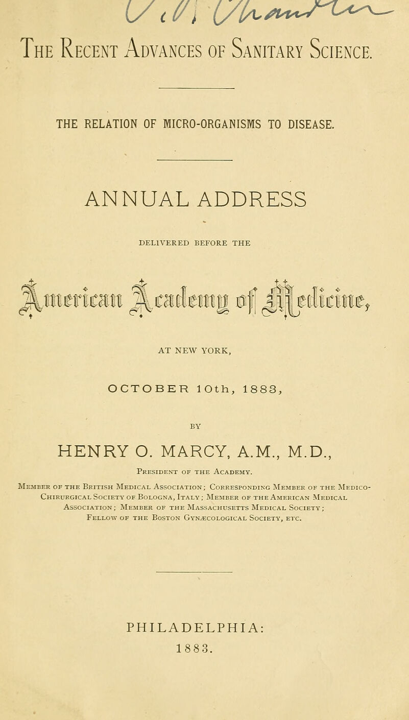 THE RELATION OF MICRO-ORGANISMS TO DISEASE. ANNUAL ADDRESS DELIVERED BEFORE THE among 0|| g$i mmnt AT NEW YORK, OCTOBER lOth, 1883, HENRY O. MARCY, A.M., M.D., President of the Academy. Member of the British Medical Association; Corresponding Member of the Medico- Chirurgical Society of Bologna, Italy ; Member of the American Medical Association; Member of the Massachusetts Medical Society; Fellow of the Boston Gynaecological Society, etc. PHILADELPHIA 1883.