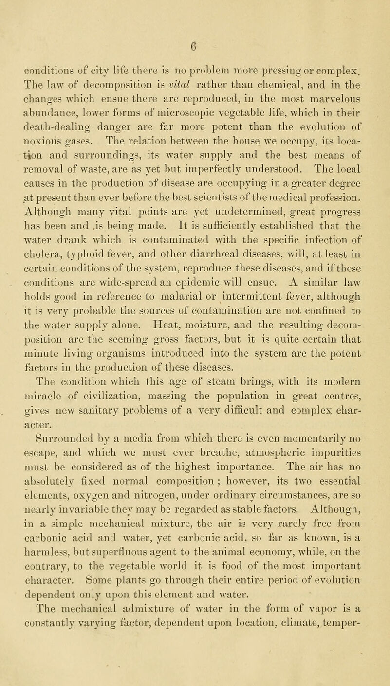 conditions of city life there is no problem more pressing or complex. The law of decomposition is vital rather than chemical, and in the changes which ensue there are reproduced, in the most marvelous abundance, lower forms of microscopic vegetable life, which in their death-dealing danger are far more potent than the evolution of noxious gases. The relation between the house we occupy, its loca- tion and surroundings, its water supply and the best means of removal of waste, are as yet but imperfectly understood. The local causes in the production of disease are occupying in a greater degree at present than ever before the best scientists of the medical profession. Although many vital points are yet undetermined, great progress has been and .is being made. It is sufficiently established that the water drank which is contaminated with the specific infection of cholera, typhoid fever, and other diarrhceal diseases, will, at least in certain conditions of the system, reproduce these diseases, and if these conditions are wide-spread an epidemic will ensue. A similar law holds good in reference to malarial or intermittent fever, although it is very probable the sources of contamination are not confined to the water supply alone. Heat, moisture, and the resulting decom- position are the seeming gross factors, but it is quite certain that minute living organisms introduced into the system are the potent factors in the production of these diseases. The condition which this age of steam brings, with its modern miracle of civilization, massing the population in great centres, gives new sanitary problems of a very difficult and complex char- acter. Surrounded by a media from which there is even momentarily no escape, and which we must ever breathe, atmospheric impurities must be considered as of the highest importance. The air has no absolutely fixed normal composition; however, its two essential elements, oxygen and nitrogen, under ordinary circumstances, are so nearly invariable they may be regarded as stable factors. Although, in a simple mechanical mixture, the air is very rarely free from carbonic acid and water, yet carbonic acid, so far as known, is a harmless, but superfluous agent to the animal economy, while, on the contrary, to the vegetable world it is food of the most important character. Some plants go through their entire period of evolution dependent only upon this element and water. The mechanical admixture of water in the form of vapor is a constantly varying factor, dependent upon location, climate, temper-