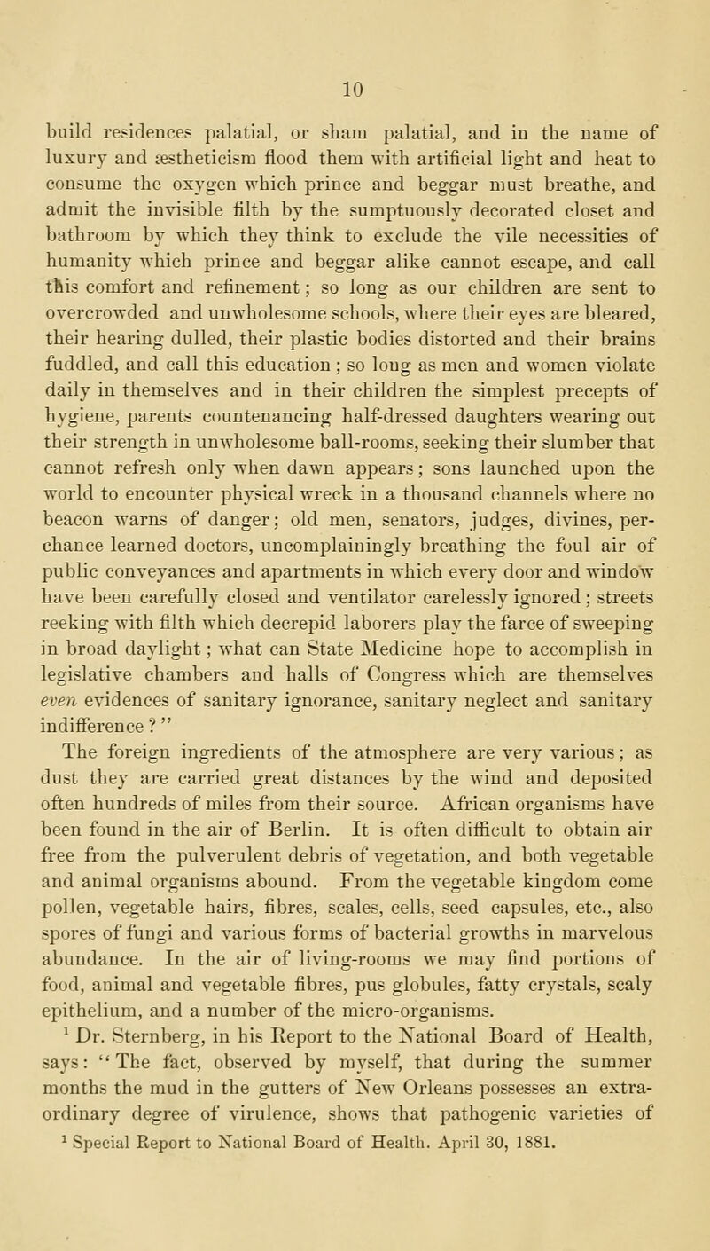 build residences palatial, or sham palatial, and in the name of luxury and sestheticism flood them with artificial light and heat to consume the oxygen which prince and beggar must breathe, and admit the invisible filth by the sumptuously decorated closet and bathroom by which they think to exclude the vile necessities of humanity which prince and beggar alike cannot escape, and call this comfort and refinement; so long as our children are sent to overcrowded and unwholesome schools, where their eyes are bleared, their hearing dulled, their plastic bodies distorted and their brains fuddled, and call this education ; so long as men and women violate daily in themselves and in their children the simplest precepts of hygiene, parents countenancing half-dressed daughters wearing out their strength in unwholesome ball-rooms, seeking their slumber that cannot refresh only when dawn appears; sons launched upon the world to encounter physical wreck in a thousand channels where no beacon warns of danger; old men, senators, judges, divines, per- chance learned doctors, uncomplainingly breathing the foul air of public conveyances and apartments in which every door and window have been carefully closed and ventilator carelessly ignored; streets reeking with filth which decrepid laborers play the farce of sweeping in broad daylight; what can State Medicine hope to accomplish in legislative chambers and halls of Congress which are themselves even evidences of sanitary ignorance, sanitary neglect and sanitary indifference ?  The foreign ingredients of the atmosphere are very various; as dust they are carried great distances by the wind and deposited often hundreds of miles from their source. African organisms have been found in the air of Berlin. It is often difficult to obtain air free from the pulverulent debris of vegetation, and both vegetable and animal organisms abound. From the vegetable kingdom come pollen, vegetable hairs, fibres, scales, cells, seed capsules, etc., also spores of fungi and various forms of bacterial growths in marvelous abundance. In the air of living-rooms we may find portions of food, animal and vegetable fibres, pus globules, fatty crystals, scaly epithelium, and a number of the micro-organisms. 1 Dr. Sternberg, in his Report to the Xational Board of Health, says: The fact, observed by myself, that during the summer months the mud in the gutters of New Orleans possesses an extra- ordinary degree of virulence, shows that pathogenic varieties of 1 Special Report to Xational Board of Health. April 30, 1881.