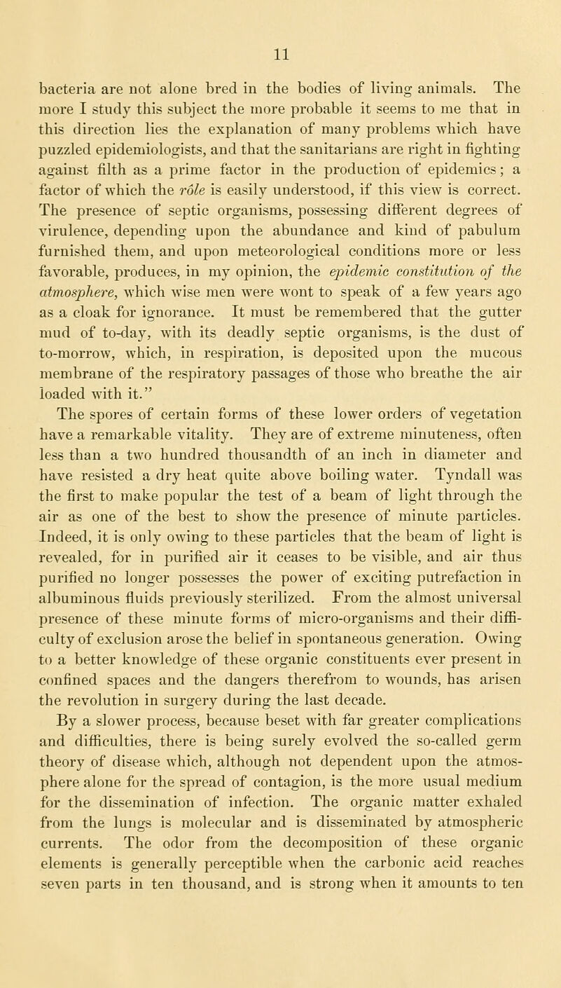 bacteria are not alone bred in the bodies of living animals. The more I study this subject the more probable it seems to me that in this direction lies the explanation of many problems which have puzzled epidemiologists, and that the sanitarians are right in fighting against filth as a prime factor in the production of epidemics; a factor of which the role is easily understood, if this view is correct. The presence of septic organisms, possessing different degrees of virulence, depending upon the abundance and kind of pabulum furnished them, and upon meteorological conditions more or less favorable, produces, in my opinion, the epidemic constitution of the atmosphere, which wise men were wont to speak of a few years ago as a cloak for ignorance. It must be remembered that the gutter mud of to-day, with its deadly septic organisms, is the dust of to-morrow, which, in respiration, is deposited upon the mucous membrane of the respiratory passages of those who breathe the air loaded with it. The spores of certain forms of these lower orders of vegetation have a remarkable vitality. They are of extreme minuteness, often less than a two hundred thousandth of an inch in diameter and have resisted a dry heat quite above boiling water. Tyndall was the first to make popular the test of a beam of light through the air as one of the best to show the presence of minute particles. Indeed, it is only owing to these particles that the beam of light is revealed, for in purified air it ceases to be visible, and air thus purified no longer possesses the power of exciting putrefaction in albuminous fluids previously sterilized. From the almost universal pi'esence of these minute forms of micro-organisms and their diffi- culty of exclusion arose the belief in spontaneous generation. Owing to a better knowledge of these organic constituents ever present in confined spaces and the dangers therefrom to wounds, has arisen the revolution in surgery during the last decade. By a slower process, because beset with far greater complications and difficulties, there is being surely evolved the so-called germ theory of disease which, although not dependent upon the atmos- phere alone for the spread of contagion, is the more usual medium for the dissemination of infection. The organic matter exhaled from the lungs is molecular and is disseminated by atmospheric currents. The odor from the decomposition of these organic elements is generally perceptible when the carbonic acid reaches seven parts in ten thousand, and is strong when it amounts to ten