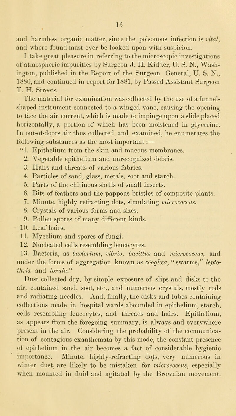 and harmless organic matter, since the poisonous infection is vital, and where found must ever be looked upon with suspicion. I take great pleasure in referring to the microscopic investigations of atmospheric impurities by Surgeon J. H. Kidder, U. S. N., Wash- ington, published in the Report of the Surgeon General, U. S. N., 1880, and continued in report for 1881, by Passed Assistant Surgeon T. H. Streets. The material for examination was collected by the use of a funnel- shaped instrument connected to a winged vane, causing the opening to face the air current, which is made to impinge upon a slide placed horizontally, a portion of which has been moistened in glycerine. In out-of-doors air thus collected and examined, he enumerates the following substances as the most important:— 1. Epithelium from the skin and mucous membranes. 2. Vegetable epithelium and unrecognized debris. 3. Hairs and threads of various fabrics. 4. Particles of sand, glass, metals, soot and starch. 5. Parts of the chitinous shells of small insects. 6. Bits of feathers and the pappous bristles of composite plants. 7. Minute, highly refracting dots, simulating micrococcus. 8. Crystals of various forms and sizes. 9. Pollen spores of many different kinds. 10. Leaf hairs. 11. Mycelium and spores of fungi. 12. Nucleated cells resembling leucocytes. 13. Bacteria, as bacterium, vibrio, bacillus and micrococcus, and under the forms of aggregation known as zooglcea, swarms, lepto- ihrix and torulaP Dust collected dry, by simple exposure of slips and disks to the air, contained sand, soot, etc., and numerous crystals, mostly rods and radiating needles. And, finally, the disks and tubes containing collections made in hospital wards abounded in epithelium, starch, cells resembling leucocytes, and threads and hairs. Epithelium, as appears from the foregoing summary, is always and everywhere present in the air. Considering the probability of the communica- tion of contagious exanthemata by this mode, the constant presence of epithelium in the air becomes a fact of considerable hygienic importance. Minute, highly-refracting dots, very numerous in winter dust, are likely to be mistaken for micrococcus, especially when mounted in fluid and agitated by the Brownian movement.