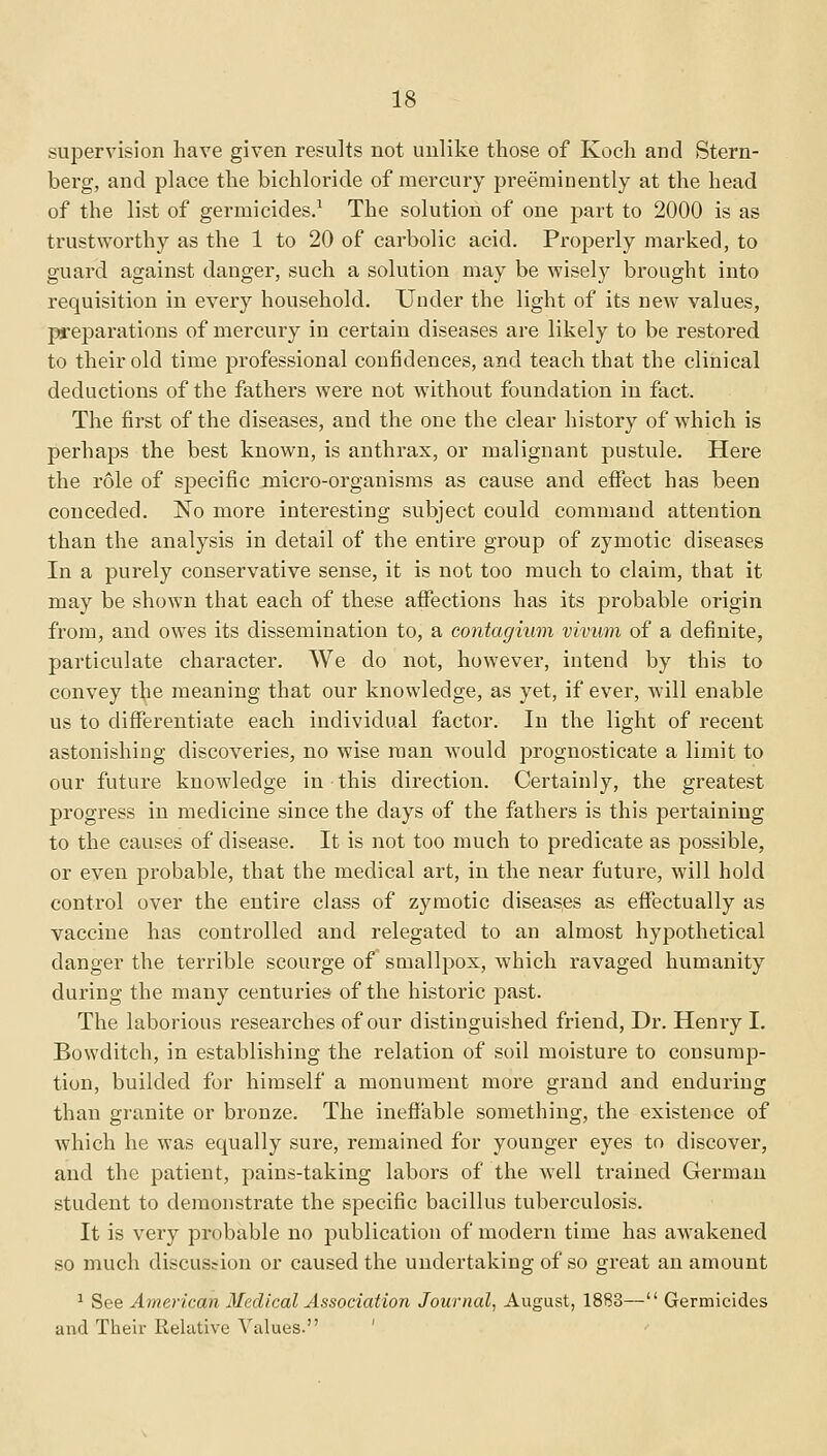 supervision have given results not unlike those of Koch and Stern- berg, and place the bichloride of mercury preeminently at the head of the list of germicides.1 The solution of one part to 2000 is as trustworthy as the 1 to 20 of carbolic acid. Properly marked, to guard against danger, such a solution may be wisely brought into requisition in every household. Under the light of its new values, preparations of mercury in certain diseases are likely to be restored to their old time professional confidences, and teach that the clinical deductions of the fathers were not without foundation in fact. The first of the diseases, and the one the clear history of which is perhaps the best known, is anthrax, or malignant pustule. Here the role of specific micro-organisms as cause and effect has been conceded. No more interesting subject could command attention than the analysis in detail of the entire group of zymotic diseases In a purely conservative sense, it is not too much to claim, that it may be shown that each of these affections has its probable origin from, and owes its dissemination to, a contagium vivum of a definite, particulate character. We do not, however, intend by this to convey the meaning that our knowledge, as yet, if ever, will enable us to differentiate each individual factor. In the light of recent astonishing discoveries, no wise man would prognosticate a limit to our future knowledge in this direction. Certainly, the greatest progress in medicine since the days of the fathers is this pertaining to the causes of disease. It is not too much to predicate as possible, or even probable, that the medical art, in the near future, will hold control over the entire class of zymotic diseases as effectually as vaccine has controlled and relegated to an almost hypothetical danger the terrible scourge of smallpox, which ravaged humanity during the many centuries of the historic past. The laborious researches of our distinguished friend, Dr. Henry I. Bowditch, in establishing the relation of soil moisture to consump- tion, builded for himself a monument more grand and enduring than granite or bronze. The ineffable something, the existence of which he was equally sure, remained for younger eyes to discover, and the patient, pains-taking labors of the well trained German student to demonstrate the specific bacillus tuberculosis. It is very probable no publication of modern time has awakened so much discussion or caused the undertaking of so great an amount 1 See American Medical Association Journal, August, 1883— Germicides and Their Relative Values.