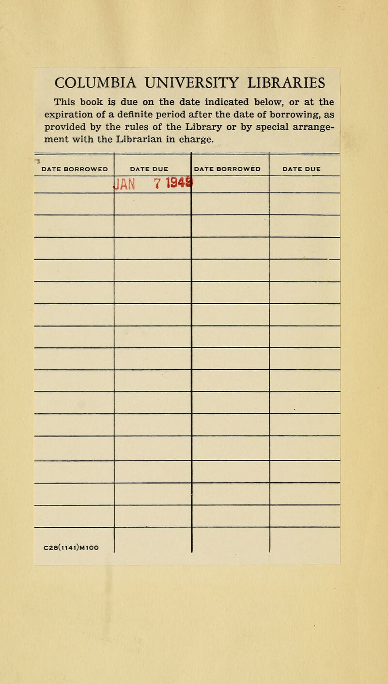 COLUMBIA UNIVERSITY LIBRARIES This book is due on the date indicated below, or at the expiration of a definite period after the date of borrowing, as provided by the rules of the Library or by special arrange- ment with the Librarian in charge. DATE BORROWED DATE DUE DATE BORROWED DATE DUE JAN 7194S C2S(U4l)M100