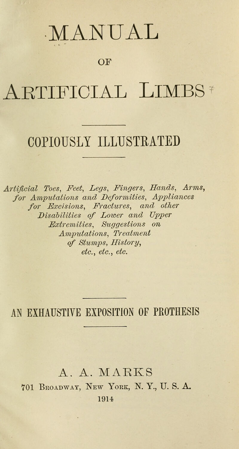 ■MANUAL OF Aktifioial Limbs COPIOUSLY ILLUSTRATED Artificial Toes, Feet, Legs, Fingers, Hands, Arms, for Amputations and Deformities, Appliances for Excisions, Fractures, and other Disabilities of Loioer and Upper Extremities, Suggestions on Amputations, Treatment of Btump)S, History, etc., etc., etc. m EXHAUSTIVE EXPOSITION OF PROTHESIS A. A. MARKS 701 Broadway, New York, N. Y., U. S. A. 1914