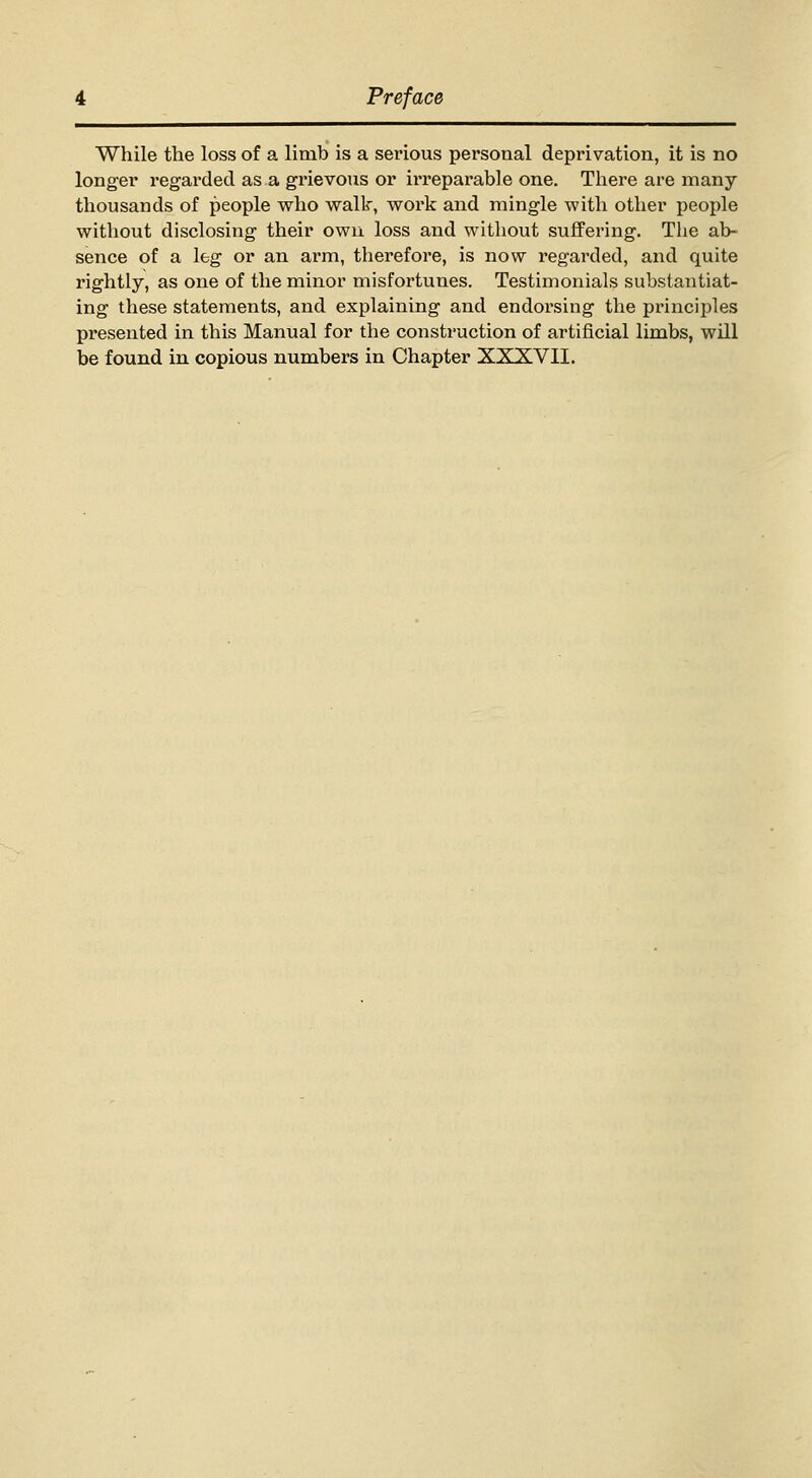 While the loss of a limb is a serious personal deprivation, it is no longer regarded as a grievous or irreparable one. Tliere are many thousands of people who vralk, v^ork and mingle with other people without disclosing their own loss and without suffering. The ab- sence of a leg or an arm, therefore, is now regarded, and quite rightly, as one of the minor misfortunes. Testimonials substantiat- ing these statements, and explaining and endorsing the principles presented in this Manual for the construction of artificial limbs, will be found in copious numbers in Chapter XXXVII.