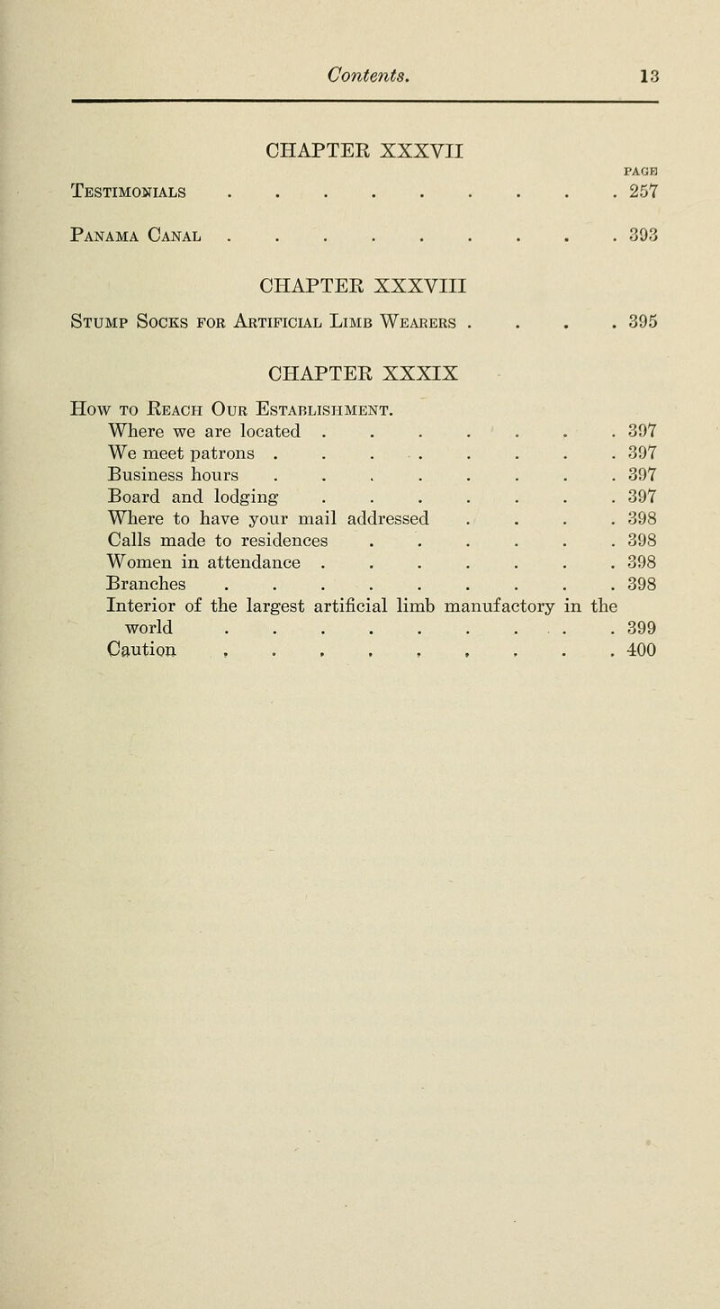 CHAPTER XXXVII Testimonials Panama Canal 39 PA on 257 CHAPTER XXXVIII Stump Socks for Artificial Limb Wearers . . 395 CHAPTER XXXIX How to Reach Our Establishment. Where we are located ..... . 397 We meet patrons . . ... . 397 Business hours .... . 397 Board and lodging . 397 Where to have your mail addressed . 398 Calls made to residences . 398 Women in attendance . . 398 Branches ..... . 398 Interior of the largest artificial limb manufactory- in the world . 399 Caution , , . 400