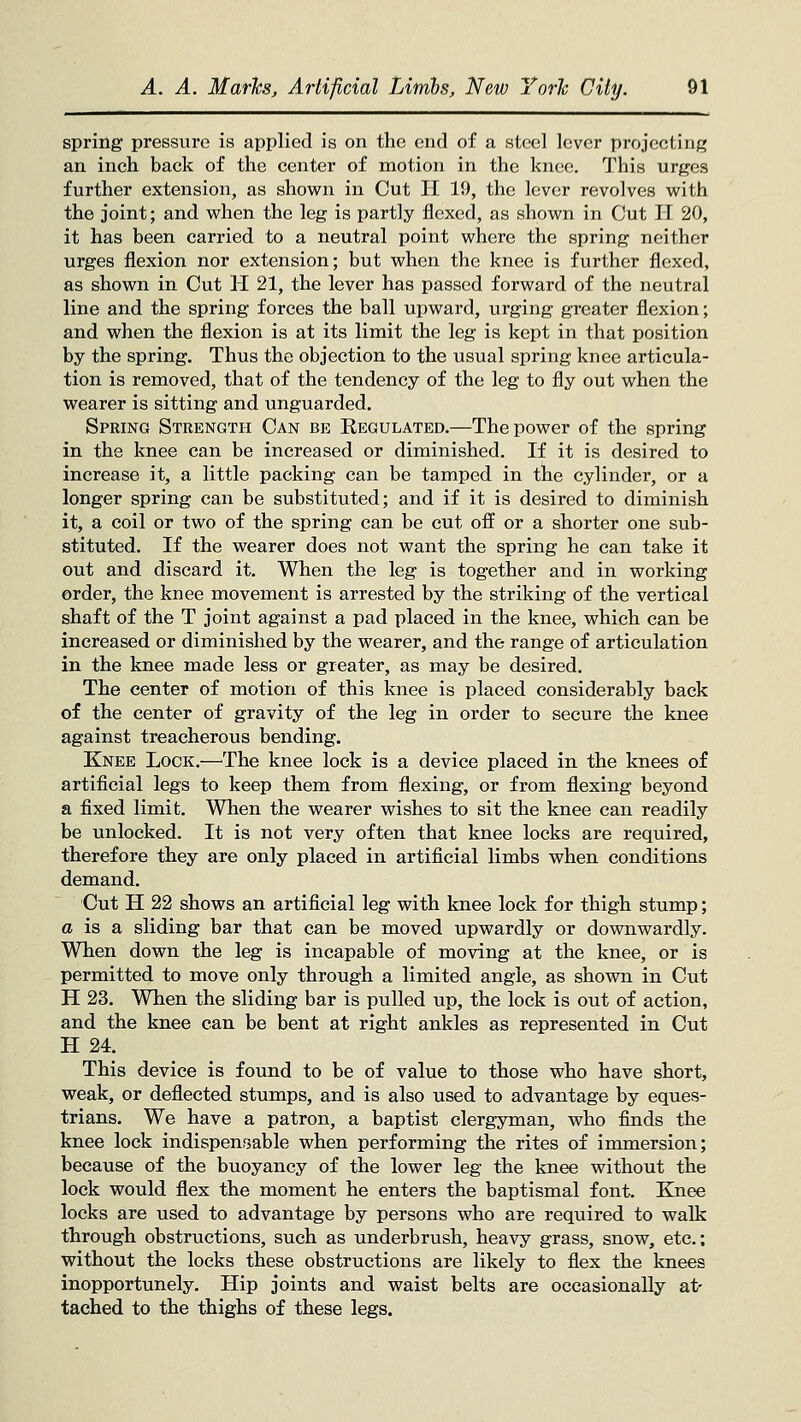 spring pressure is applied is on the end of a steel lever projecting an inch back of the center of motion in the knee. This urges further extension, as shown in Cut H 19, the lever revolves with the joint; and when the leg is partly flexed, as shown in Cut 11 20, it has been carried to a neutral point where the spring neither urges flexion nor extension; but when the knee is further flexed, as shown in Cut H 21, the lever has passed forward of the neutral line and the spring forces the ball upward, urging greater flexion; and when the flexion is at its limit the leg is kept in that position by the spring. Thus the objection to the usual spring knee articula- tion is removed, that of the tendency of the leg to fly out when the wearer is sitting and unguarded. Spring Strength Can be Regulated.—The power of the spring in the knee can be increased or diminished. If it is desired to increase it, a little packing can be tamped in the cylinder, or a longer spring can be substituted; and if it is desired to diminish it, a coil or two of the spring can be cut off or a shorter one sub- stituted. If the wearer does not want the spring he can take it out and discard it. When the leg is together and in working order, the knee movement is arrested by the striking of the vertical shaft of the T joint against a pad placed in the knee, which can be increased or diminished by the wearer, and the range of articulation in the knee made less or greater, as may be desired. The center of motion of this knee is placed considerably back of the center of gravity of the leg in order to secure the knee against treacherous bending. Knee Lock.—^The knee lock is a device placed in the knees of artificial legs to keep them from flexing, or from flexing beyond a fixed limit. When the wearer wishes to sit the knee can readily be unlocked. It is not very often that knee locks are required, therefore they are only placed in artificial limbs when conditions demand. Cut H 22 shows an artificial leg with knee lock for thigh stump; a is a sliding bar that can be moved upwardly or downwardly. When down the leg is incapable of moving at the knee, or is permitted to move only through a limited angle, as shown in Cut H 23, When the sliding bar is pulled up, the lock is out of action, and the knee can be bent at right ankles as represented in Cut H 24, This device is found to be of value to those who have short, weak, or deflected stumps, and is also used to advantage by eques- trians. We have a patron, a baptist clergyman, who finds the knee lock indispensable when performing the rites of immersion; because of the buoyancy of the lower leg the knee without the lock would flex the moment he enters the baptismal font. Knee locks are used to advantage by persons who are required to walk through obstructions, such as underbrush, heavy grass, snow, etc; without the locks these obstructions are likely to flex the knees inopportunely. Hip joints and waist belts are occasionally at- tached to the thighs of these legs.