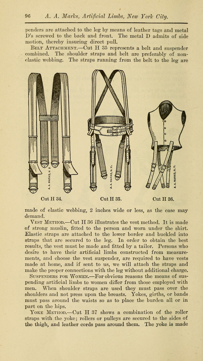 penders are attached to the leg by means of leather tags and metal D's screwed to the back and front. The metal D admits of side motion, thereby insuring direct pull. Belt Attachment.—Cut H 35 represents a belt and suspender combined. The shoulder straps and belt are preferably of non- elastic webbing. The straps running from the belt to the leg are Cut H 34. Cut H 35. Cut H 36. made of elastic webbing, 2 inches wide or less, as the case may demand. Vest Method.—Cut H 36 illustrates the vest method. It is made of strong muslin, fitted to the person and worn under the shirt. Elastic straps are attached to the lower border and buckled into straps that arc secured to the leg. In order to obtain the best results, the vest must be made and fitted by a tailor. Persons who desire to have their artificial limbs constructed from measure- ments, and choose the vest suspender, are required to have vests made at home, and if sent to us, we will attach the straps and make the proper connections with the leg without additional charge. Suspenders for Women.—^For obvious reasons the means of sus- pending artificial limbs to women differ from those employed with men. When shoulder straps are used they must pass over the shoulders and not press upon the breasts. Yokes, girths, or bands must pass around the waists so as to place the burden all or in part on the hips. Yoke Method.—Cut H 37 shows a combination of the roller straps with the yoke; rollers or pulleys are secured to the sides of the thigh, and leather cords pass around them. The yoke is made