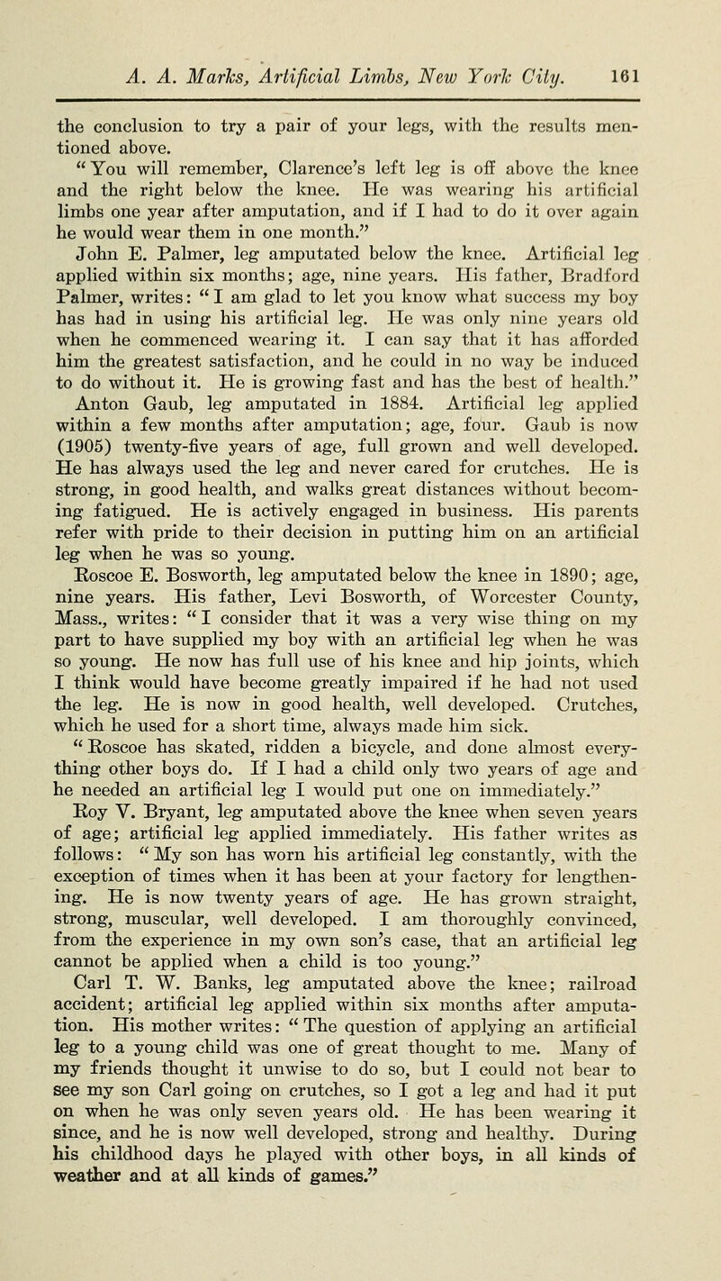 the conclusion to try a pair of your legs, with the results men- tioned above.  You will remember, Clarence's left leg is off above the knee and the right below the knee. He was wearing his artificial limbs one year after amputation, and if I had to do it over again he would wear them in one month. John E. Palmer, leg amputated below the knee. Artificial leg applied within six months; age, nine years. His father, Bradford Palmer, writes:  I am glad to let you know what success my boy has had in using his artificial leg. He was only nine years old when he commenced wearing it. I can say that it has afforded him the greatest satisfaction, and he could in no way be induced to do without it. He is growing fast and has the best of health. Anton Gaub, leg amputated in 1884. Artificial leg applied within a few months after amputation; age, four, Gaub is now (1905) twenty-five years of age, full grown and well developed. He has always used the leg and never cared for crutches. He is strong, in good health, and walks great distances without becom- ing fatigued. He is actively engaged in business. His parents refer with pride to their decision in putting him on an artificial leg when he was so young. Eoscoe E. Bosworth, leg amputated below the knee in 1890; age, nine years. His father, Levi Bosworth, of Worcester County, Mass., writes:  I consider that it was a very wise thing on my part to have supplied my boy with an artificial leg when he was so young. He now has full use of his knee and hip joints, which I think would have become greatly impaired if he had not used the leg. He is now in good health, well developed. Crutches, which he used for a short time, always made him sick.  Eoscoe has skated, ridden a bicycle, and done almost every- thing other boys do. If I had a child only two years of age and he needed an artificial leg I would put one on immediately. Roy V. Bryant, leg amputated above the knee when seven years of age; artificial leg applied immediately. His father writes as follows:  My son has worn his artificial leg constantly, with the exception of times when it has been at your factory for lengthen- ing. He is now twenty years of age. He has grown straight, strong, muscular, well developed. I am thoroughly convinced, from the experience in my own son's case, that an artificial leg cannot be applied when a child is too young. Carl T. W. Banks, leg amputated above the knee; railroad accident; artificial leg applied within six months after amputa- tion. His mother writes:  The question of applying an artificial leg to a young child was one of great thought to me. Many of my friends thought it unwise to do so, but I could not bear to see my son Carl going on crutches, so I got a leg and had it put on when he was only seven years old. He has been wearing it since, and he is now well developed, strong and healthy. During his childhood days he played with other boys, in all kinds of weather and at all kinds of games.