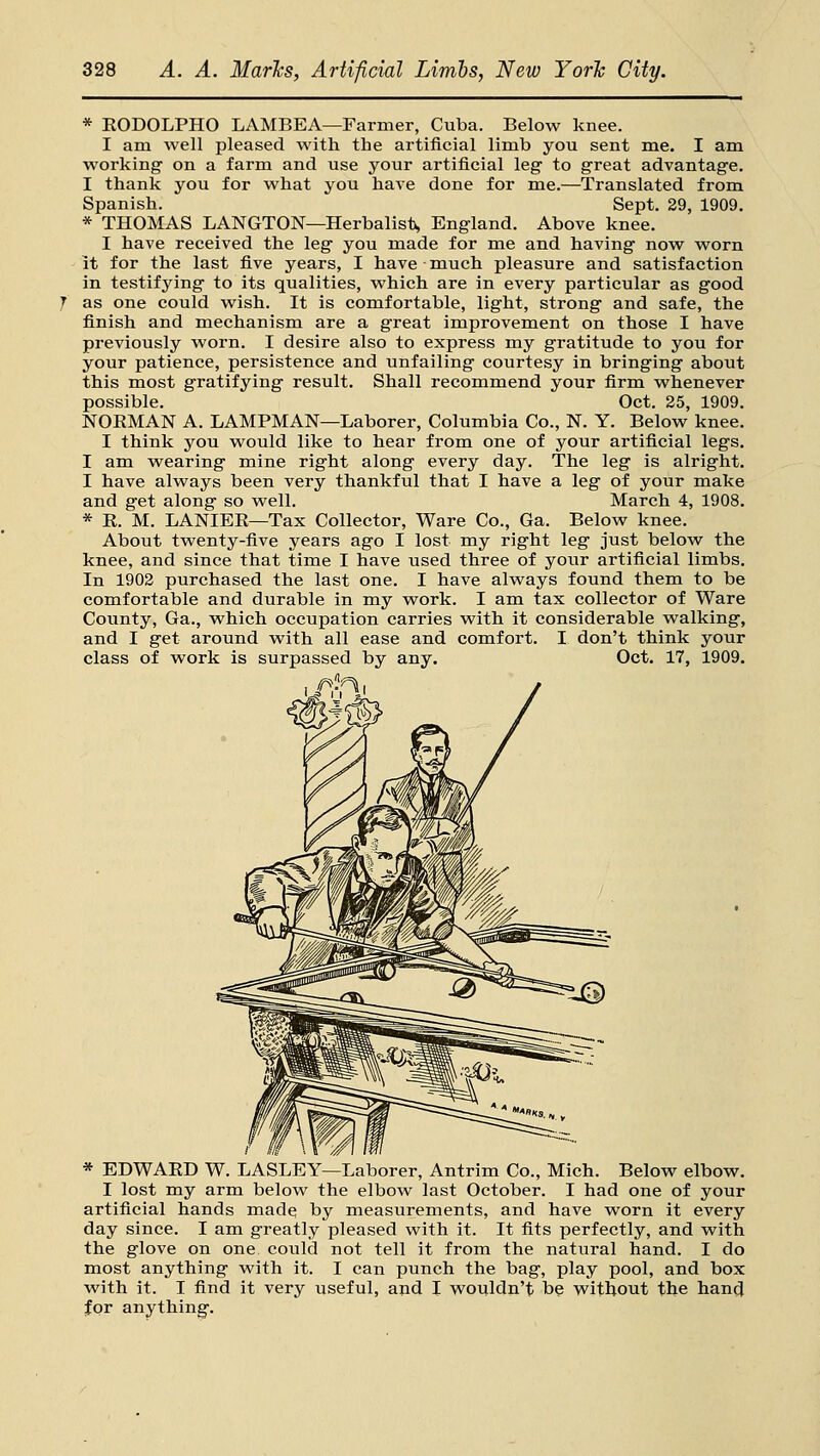 * EODOLPHO LAMBEA—Farmer, Cuba. Below knee. I am well pleased with the artificial limib you sent me. I am working on a farm and use your artificial leg to great advantage. I thank you for what you have done for me.—Translated from Spanish. Sept. 29, 1909. * THOMAS LANGTON—Herbalist, England. Above knee. I have received the leg you made for me and having now worn it for the last five years, I have much pleasure and satisfaction in testifying to its qualities, which are in every particular as good as one could wish. It is comfortable, light, strong and safe, the finish and mechanism are a great improvement on those I have previously worn. I desire also to express my gratitude to you for your patience, persistence and unfailing courtesy in bringing about this most gratifying result. Shall recommend your firm whenever possible. Oct. 25, 1909. NORMAN A. LAMPMAN—Laborer, Columbia Co., N. Y. Below knee. I think you would like to hear from one of your artificial legs. I am wearing mine right along every day. The leg is alright. I have always been very thankful that I have a leg of your make and get along so well. March 4, 1908. * R. M. LANIER—Tax Collector, Ware Co., Ga. Below knee. About twenty-five years ago I lost my right leg just below the knee, and since that time I have used three of your artificial limbs. In 1902 purchased the last one. I have always found them to be comfortable and durable in my work. I am tax collector of Ware County, Ga., which occupation carries with it considerable walking, and I get around with all ease and comfort. I don't think your class of work is surpassed by any. Oct. 17, 1909. * EDWARD W. LASLEY—Laborer, Antrim Co., Mich. Below elbow. I lost my arm below the elbow last October. I had one of your artificial hands made by measurements, and have worn it every day since. I am greatly pleased with it. It fits perfectly, and with the glove on one could not tell it from the natural hand. I do most anything with it. I can punch the bag, play pool, and box with it. I find it very useful, and I wouldn't be without the hand for anything.