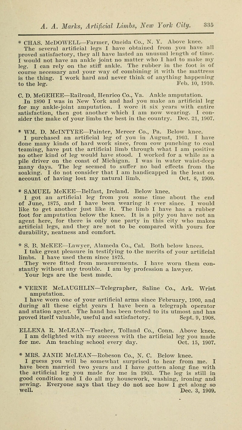 * CHAS. McUOWJCLL—Farmer, Oneida Co., N. Y. Above knee. The several artifieial leg's I have obtained from you have all proved satisfactory, they all have lasted an unusual length of time. I would not have an ankle joint no matter who I had to make my leg. I can rely on the stiff ankle. The rubber in the foot is of course necessary and your way of combining- it with the mattress is the thing. I work hard and never think of anything' happening to the leg. Feb. 10, 1910. C. D. McGEHEE—Eailroad, Henrico Co., Va. Ankle amputation. In 1890 I was in New York and had you make an artificial leg for my ankle-joint amputation. I wore it six years with entire satisfaction, then got another which I am now wearing. I con- sider the make of your limbs the best in the country. Dec. 21, 1907. ^ WM. D. McINTYEE—Painter, Mercer Co., Pa. Below knee. I purchased an artificial leg of you in August, 1903. I have done many kinds of hard work since, from cow punching to coal teaming, have put the artificial limb through what I am positive no other kind of leg would have stood. I worked for a while as a pile driver on the coast of Michigan. I was in water waist-deep many days. The leg seemed to sufiier no bad effects from the soaking. I do not consider that I am handicapped in the least on account of having lost my natural limb. Oct. 8, 1909. * SAMUEL McKEE—Belfast, Ireland. Below knee. I got an artificial leg from you some time about the end of June, 1875, and I have been wearing it ever since. I would like to get another just like it. The limb I have has a rubber foot for amputation below^ the knee. It is a pity you have not an agent here, for there is only one party in this city who makes artificial legs, and they are not to be compared with yours for durability, neatness and comfort. * S. B. McKEE—Lawyer, Alameda Co., Cal. Both below knees. I take great pleasure in testifying to the merits of your artificial limbs. I have used them since 1875. They were fitted from measurements. I have worn them con- stantly without any trouble. I am by profession a lawyer. Your legs are the best made. * VEENE McLaughlin—Telegrapher, Saline Co., Ark. Wrist amputation. I have worn one of your artificial arms since February, 1900, and during all these eight years I have been a telegraph operator and station agent. The hand has been tested to its utmost and has proved itself valuable, useful and satisfactory. Sept. 9, 1908. ELLENA E. McLEAN—Teacher, Tolland Co., Conn. Above knee. I am delighted with my success with the artificial leg you made for me. Am teaching school every day. Oct. 15, 1907. * MES. JANIE McLEAN—Eobeson Co., N. C. Below knee. I guess you will be somewhat surprised to hear from me. I have been married two years and I have gotten along fine with the artificial leg you made for me in 1903. The leg is still in good condition and I do all my housework, washing, ironing and sewing. Everyone says that they do not see how I get along so