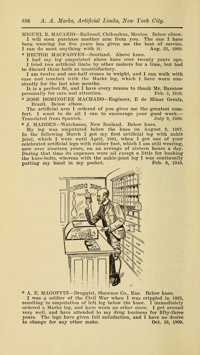 MIGUEL R. MACARIO—Railroad, Chihuahua, Mexico. Below elbow. I will soon purchase another arm from you. The one I have been wearing for five years has given me the best of service. I can do most anything with it. Aug. 25, 1909. * HECTOR MACFADYEN—Scotland. Above knee. I had my leg amputated above knee over twenty years ago. I tried two artificial limbs by other makers for a time, but had to discard them both as unsatisfactory. I am twelve and one-half stones in weight, and I can walk with ease and comfort with the Marks leg, which I have worn con- stantly for the last nine months. It is a perfect fit, and I have every reason to thank Mr. Barstow personally for care and attention. Feb. 5, 1910. * JOSE DOMINGUEZ MACHADO—Engineer, E de Minas Gerals, Brazil. Below elbow. The artificial arm I ordered of you gives me the greatest com- fort. I want to do all I can to encourage your good work.— Translated from Spanish. July 9, 1909. * J. MADDEN—Watchman, New Zealand. Below knee. My leg was amputated below the knee on August 2, 1887. In the following March I got my first artificial leg with ankle joint, which I wore until April, 1891, when I got one of your celebrated artificial legs with rubber foot, which I am still wearing, now over nineteen years, on an average of sixteen hours a day. During that time its expenses were nil except a little for bushing the knee-bolts, whereas with the ankle-joint leg I was continually putting my hand in my pocket. Feb. 8, 1910. * A. E. MAGOFFIN—Druggist, Shawnee Co., Kas. Below knee. I was a soldier of the Civil War when I was crippled in 1863, resulting in amputation of left leg below the knee. I immediately ordered a Marks leg, and have worn no other since. I get around very well, and have attended to my drug business for fifty-three years. The legs have given full satisfaction, and I have no desire to change for any other make. Oct, 19, 1909.