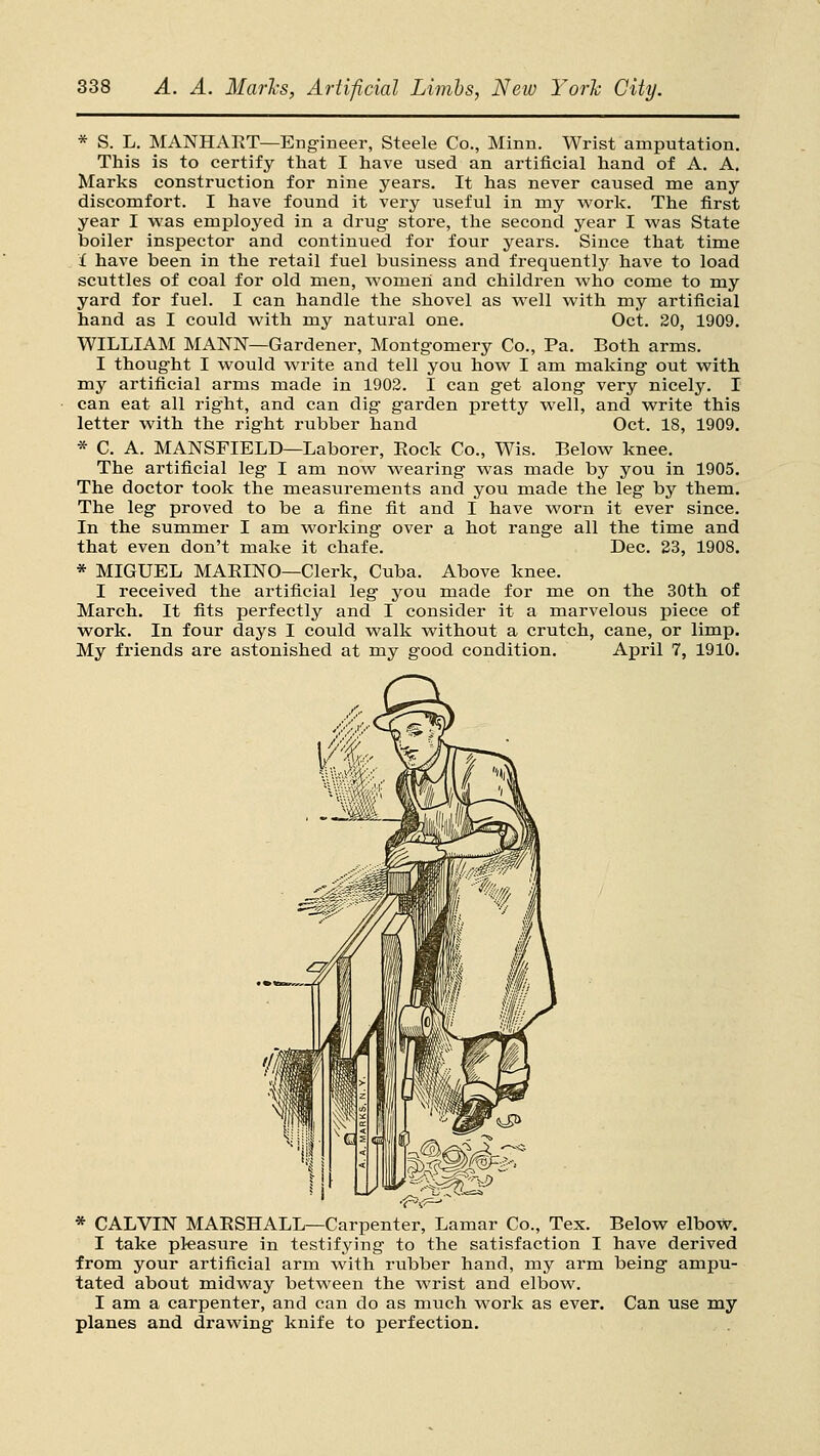 * S. L. MANHART—Engineer, Steele Co., Minn. Wrist amputation. This is to certify that I have used an artificial hand of A. A. Marks construction for nine years. It has never caused me any discomfort. I have found it very useful in my work. The first year I v^'as employed in a drug store, the second year I was State boiler inspector and continued for four years. Since that time i have been in the retail fuel business and frequently have to load scuttles of coal for old men, women and children who come to my yard for fuel. I can handle the shovel as well with my artificial hand as I could with my natural one. Oct. 20, 1909. WILLIAM MANN—Gardener, Montgomery Co., Pa. Both arms. I thought I would write and tell you how I am making out with my artificial arms made in 1902. I can get along very nicely. I can eat all right, and can dig garden pretty well, and write this letter with the right rubber hand Oct. 18, 1909. * C. A. MANSFIELD—Laborer, Eock Co., Wis. Below knee. The artificial leg I am now wearing was made by you in 1905. The doctor took the measurements and you made the leg by them. The leg proved to be a fine fit and I have worn it ever since. In the summer I am working over a hot range all the time and that even don't make it chafe. Dec. 23, 1908. * MIGUEL MAEINO—Clerk, Cuba. Above knee. I received the artificial leg you made for me on the 30th of March. It fits perfectly and I consider it a marvelous piece of work. In four days I could walk without a crutch, cane, or limp. My friends are astonished at my good condition, April 7, 1910. * CALVIN MAESHALL—Carpenter, Lamar Co., Tex. Below elbov7. I take pleasure in testifying to the satisfaction I have derived from your artificial arm with rubber hand, my arm being ampu- tated about midway between the wrist and elbow. I am a carpenter, and can do as much work as ever. Can use my planes and drawing knife to perfection.