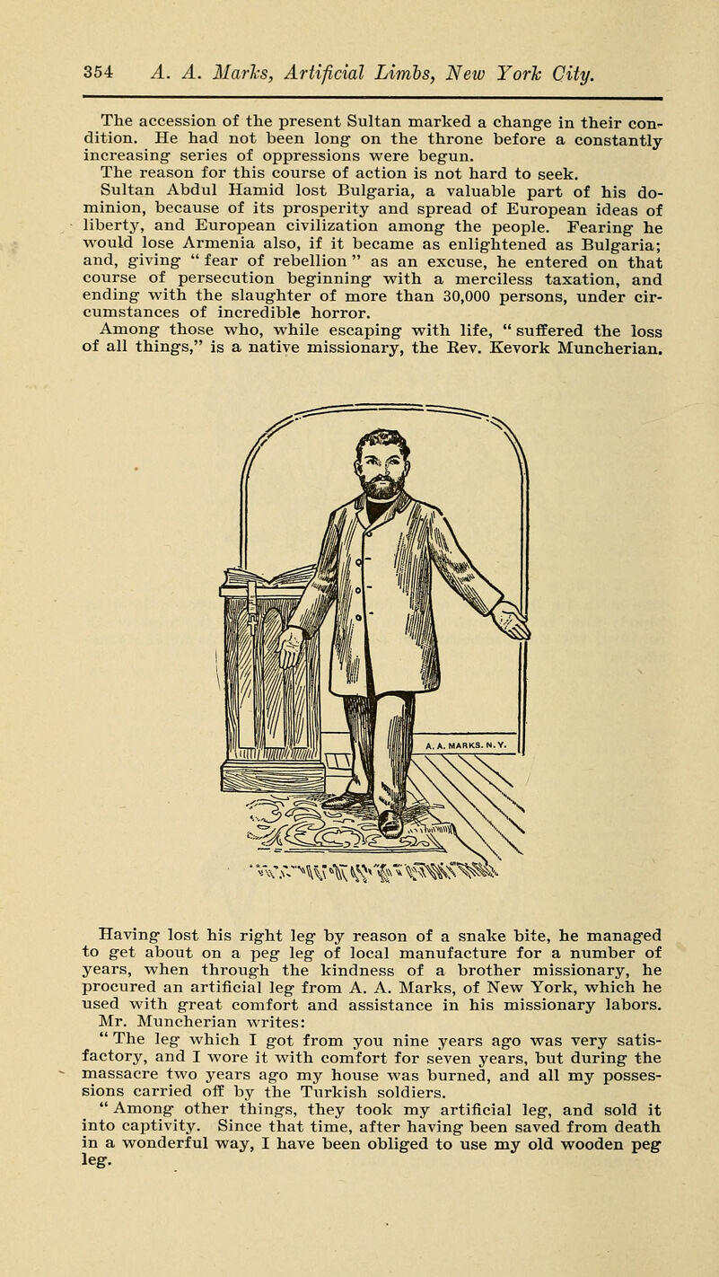 The accession of tlie present Sultan marked a change in their con- dition. He had not been long- on the throne before a constantly increasing- series of oppressions were begun. The reason for this course of action is not hard to seek. Sultan Abdul Hamid lost Bulgaria, a valuable part of his do- minion, because of its prosperity and spread of European ideas of libertj^ and European civilization among the people. Fearing he would lose Armenia also, if it became as enlightened as Bulgaria; and, giving  fear of rebellion  as an excuse, he entered on that course of persecution beginning vpith a merciless taxation, and ending with the slaughter of more than 30,000 persons, under cir- cumstances of incredible horror. Among those who, while escaping with life,  suffered the loss of all things, is a native missionary, the Kev. Kevork Muncherian. c.u-'^w 'tiv ^^^'%f< \^:^'^^i'- Having lost his right leg by reason of a snake bite, he managed to get about on a peg leg of local manufacture for a number of years, when through the kindness of a brother missionary, he procured an artificial leg from A. A. Marks, of New York, which he used with great comfort and assistance in his missionary labors, Mr. Muncherian writes:  The leg which I got from you nine years ago was very satis- factory, and I wore it with comfort for seven years, but during the massacre two years ago my house was burned, and all my posses- sions carried off by the Turkish soldiers.  Among other things, they took my artificial leg, and sold it into captivity. Since that time, after having been saved from death in a wonderful way, I have been obliged to use my old wooden peg leg.