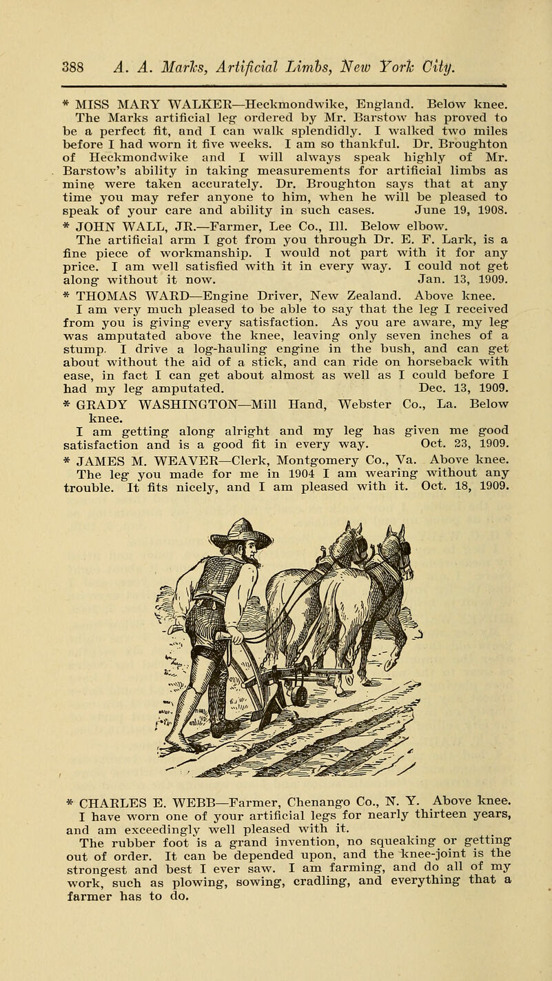 * MISS MARY WALKER—Heckmondwike, England. Below knee. The Marks artificial leg- ordered by Mr. Barstow has proved to be a perfect fit, and I can walk splendidly. I walked two miles before I had worn it five weeks. I ana so thankful. Dr. BroUghton of Heckmondwike and I will always speak highly of Mr. Barstow's ability in taking measurements for artificial limbs as min^ were taken accurately. Dr. Broughton says that at any time you may refer anyone to him, when he will be pleased to speak of your care and ability in such cases. June 19, 1908. * JOHN WALL, JR.—Farmer, Lee Co., 111. Below elbow. The artificial arm I got from you through Dr. E. F. Lark, is a fine piece of workmanship. I would not part with it for any price. I am well satisfied with it in every way. I could not get along without it now. Jan. 13, 1909. * THOMAS WARD—Engine Driver, New Zealand. Above knee. I am very much pleased to be able to say that the leg I received from you is giving every satisfaction. As you are aware, my leg was amputated above the knee, leaving only seven inches of a stump. I drive a log-hauling engine in the bush, and can get about without the aid of a stick, and can ride on horseback with ease, in fact I can get about almost as well as I could before I had my leg amputated. Dec. 13, 1909. * GRADY WASHINGTON—Mill Hand, Webster Co., La. Below knee, I am getting along alright and my leg has given nae good satisfaction and is a good fit in every way. Oct. 23, 1909. * JAMES M. WEAVER—Clerk, Montgomery Co., Va. Above knee. The leg you made for me in 1904 I am wearing without any trouble. It fits nicely, and I am pleased with it. Oct. 18, 1909. * CHARLES E. WEBB—Farmer, Chenango Co., N. Y. Above knee. I have worn one of your artificial legs for nearly thirteen years, and am exceedingly well pleased with it. The rubber foot is a grand invention, no squeaking or getting out of order. It can be depended upon, and the knee-joint is the strongest and best I ever saw. I am farming, and do all of my work, such as plowing, sowing, cradling, and everything that a farmer has to do.