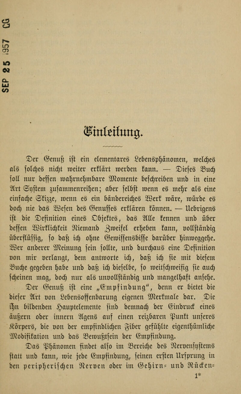 s CO iinleifung. ®er ©enup ift ein elementare^ Se6en§ppnomen, weli^eä a(ö foIc^eS nic^t roeiter erüärt tcerbcn !ann, — S)ie[e§ ^uc^ füll nnr beffen loal^rnel^mbare 3}?omente befc^reiben unb in eine %xt (Si)[tem §u[animenrei!^en; aber felbft roenn e§ mel^r al§ eine einfache ©fi^je, raenn e§ ein bänberei(^eg SSer! roäre, raürbe e§ bocf) nie ba§ äl^efen be§ ©enuffeä erflären fönnen. — UebrigenS ift bie Definition eine§ Obfeftes, ha^ SllTe fennen unb über beffen SSirfUc^feit 9Ziemanb 3^^^!^^ erl^eben fann, ooUftänbig überftüfjig, fo ba^ ic^ ol^ne ©eraiffenäbiffe barüber l^inraegge^e. ®er anberer ^Jieinung fein foltte, unb bur(^au§ eine Definition üon mir oerlangt, bem antioorte iä), ba^ id) fie mit bie[em 23u(i)e gegeben l^abe unb ha^ ict) bie|etbe, fo raeitfi^raeifig fie auc^ fct)einen mag, boc^ nur a[§ unoollftänbig unb mangelhaft anfeile. Der ®enu^ ift eine „(Smpfinbung, benn er bietet bie biefer 5trt oon SebenSoffenbarung eigenen 9Jlerfma(e bar. Die i^n bitbcnben §auptelemente finb bemnac^ ber (Sinbrutf eineä äußern ober innern 2(genä auf einen reijbaren ^^unft unfereä ÄörperS, bie t)on ber empfinbücf)en giber gefüi^lte eigent|üm(ic^e JD^obififation unb ba§ ^ßerou^tfein ber ©mpfinbung. Das '^l^änomen finbet atfo im Sereic^e be§ 9^erüenft)ftem§ ftatt unb fann, roie jebe ©mpfinbung, feinen erften Urfprung in ben perip^erifc^en 9^eroen ober im ®el^irn= unb 9^ü(fen= 1*