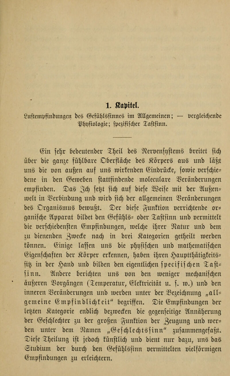 1. 5föt)ttel. ßuftempfinbuugcn bc§ @cfü^(§ftnne§ im 2(ügcmeinen; — üersleid^enbe '^^tjfiologie; jpestfifc^er Xaftftnn. (Sin fel^r bebeutenber Xl^eil beä ÜflerüenftjftemS breitet [ic^ über bie ganjc fül^(bare Ober[(ä(i)e beä Äörperä au§ unb läf^t uns bie oon au^en auf un§ rcirfenben (Sinbrücfe, fotnie oerfc^ie^ bene in hm &t\vtbtn [tattfinbenbe morecufare 35eränberungen cmpfinben. 2)a§ '^ö) fe^t \iä) auf biefe SBeife mit ber ^2(upen= lücft in 2;>erbinbung unb roirb fic^ ber aKgemeinen 2?eränberungen be§ CrganiSmu§ beraubt. S)er biefe {yunüicn üerricf)teube ox- ganifc^e 3tpparat bilbet ben @efüp§= ober 2;aftftnn unb oermittett bie Derfc§iebenften ©mpfinbungen, roelctje il^rer 9^atur unb bem ^u bienenben 3ii^<^(f£ ^^^ in brei Kategorien get^eilt werben fönnen. ©inige laffen un§ bie p]§i)fi]d)en unb matl^ematifc^en ©igenfc^aften ber Ä'örper ernennen, 'i)abtn ii)xtn §aupttljätigfeitö= fi^ in ber i^anb unb bilben ben eigentUcfien fpecififcf)en Saft? f.inn. Slnbere berichten un§ üon ben loeniger merf)anifc^en äußeren 3Sorgängen (Temperatur, ©leftricität u. f. ro.) unb hm inneren ^erdnberungcn unb loerben unter ber 3?e,^eid)nung „aiU gemeine ®mpfinb(id}teit begriffen. SDie ©mpfinbungen ber (etpten Kategorie enbüct) bejiüerfen bie gegenfeitige 2(nnä|erung ber ©efc^fec^ter ju ber großen ^unftion ber 3ewgng unb n)er= ben unter bem 9iamen „©efc^Iec^tSfinn jufammengefaBt. ©iefe ^]^ei(ung ift jcbocf) fünftüd) unb bient nur baju, un§ ha^ (Btubium ber burc^ ben ©efül^Iöfinn oermittelten oielförmigen ©mpftnbungen §u erteirfitern.