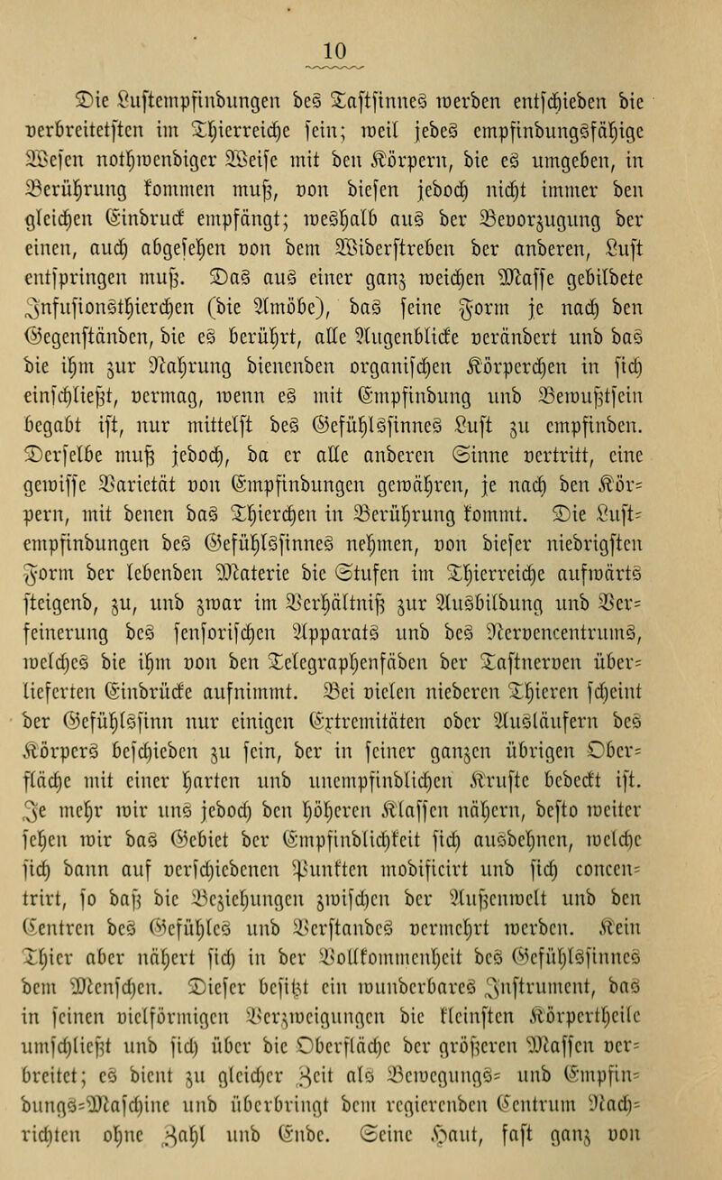 5Dte Suftcmpiiubungen bes S;a[t[tnne§ lüerben ent[tf)ieben bie Der6reitet[tcn iin 2;f)icrreid)e fein; loeil jebeS empfinbungöfäljige SBejcn notr^iücnbigcr 2.Betfc mit bcu 5?)örpern, bie eö umgeben, in ^erül^rung fommen mu^, üon biefen jeboc^ nid)t immer ben glei(i)cn (Sinbrud' empfängt; loeStjalb au§ bcr ^eüorjugiing ber einen, aud) abgefcljcn oon bem QBiberftreben ber anberen, Suft entfpringen muf^ S)a§ auö einer ganj weichen ^affe gefiilbete 3nfufion§t^ierc|en (bie 5(mübe), haQ feine gorm je nad) ben ©egenftänben, bie eS berül^rt, alle ?(ugenblide üeränbcrt iinb ba§ bie i^m jur 9ial;rung bienenben organifdien Äörperc^en in ftc| einfd)(te^t, oermag, irenn e§ mit (Smpfinbung unh SSerauf^tfein begabt tft, nur mittelft be§ ©efü^lSfinneä Suft ju empfinben. Serfelbe mu^ jebod), ba er alle anbercn (Sinne ocrtritt, eine geiüiffe 9}arietdt üon (Smpfinbungen gciüa^ren, je nad) ben ^öx- pern, mit benen ha^ ^l^ierc^en in ^ßerü^rung l'ommt. S)ie fiu[t= empfinbungen be§ @efü!^l§finneS nel^men, üon biefer niebrigften y^orm ber Icbenben ^^l^aterie bie «Stufen im '^Ijierreidie aufraärtö fteigcnb, ju, unb jiuar im 5I)er|äItnif5 jur 3tuSbi(bung unb 3Ser= fcinerung beg fenforifd)cn '^(pparatg unb be§ 9^erüencentrum§, iüc(d)c§ bie il^m uon hm 3;;elcgrapr;enfäbcn ber 3:aftnerüen über= lieferten ©inbrüde aufnimmt. 23ei nicleu niebercn 2;I}icren fd)eint ber ©cfül^Iöfinn nur einigen föj-tremitäten ober 2tu§löufern beä Äörperö befd)iebcn ju fein, bcr in feiner ganjen übrigen Ober= ftäd)e mit einer l^arten unb unempfinblid)eu ilrufte bebedt ift. 3e mel^r wir uns jebod) ben pl^cren Älaffcn näl^ern, befto loeiter feigen tüir ba§ (Gebiet ber (Smpfinblid)feit fid) auöbcl)nen, iüe(d)c iid) bann auf üerfd)iebcnen ^4>unftcn mobificirt unb fid) concen= trirt, fo baf^ bie ^^cjietjungcn jmifdicu bcr iHuf^cnmclt unb ben (Zentren beö (^cfül;leö unb ^Jjerftanbcg ocrmcl^rt racrben. Äein Xfjier aber näljcrt fid) in bcr ^i>o((fommcnI)cit bcö WcfiU)Iöfinneö bcm ^J)knfd)en. 2)iefer befilM ein munberbareö 3iifti'ument, baö in feinen uiciförmigen ii^er,^iDcigungcn bie Heinften Äörpert()ei(c umfd)(ic|^t unb fid) über bie Oberf(äd)e bcr gröf^crcn 53laffcn ücr= breitet; es bient ^u glcid)cr j^cit alö iÖciycgungö= unb (Smpfin- bungQ=^Diafd)ine unb überbringt bcm rcgiercnben (Zentrum yjad)= ricl)tcn ol)ne ;:i,af}\ unb (Snbc. ©eine .^^aut, faft gan^ uon