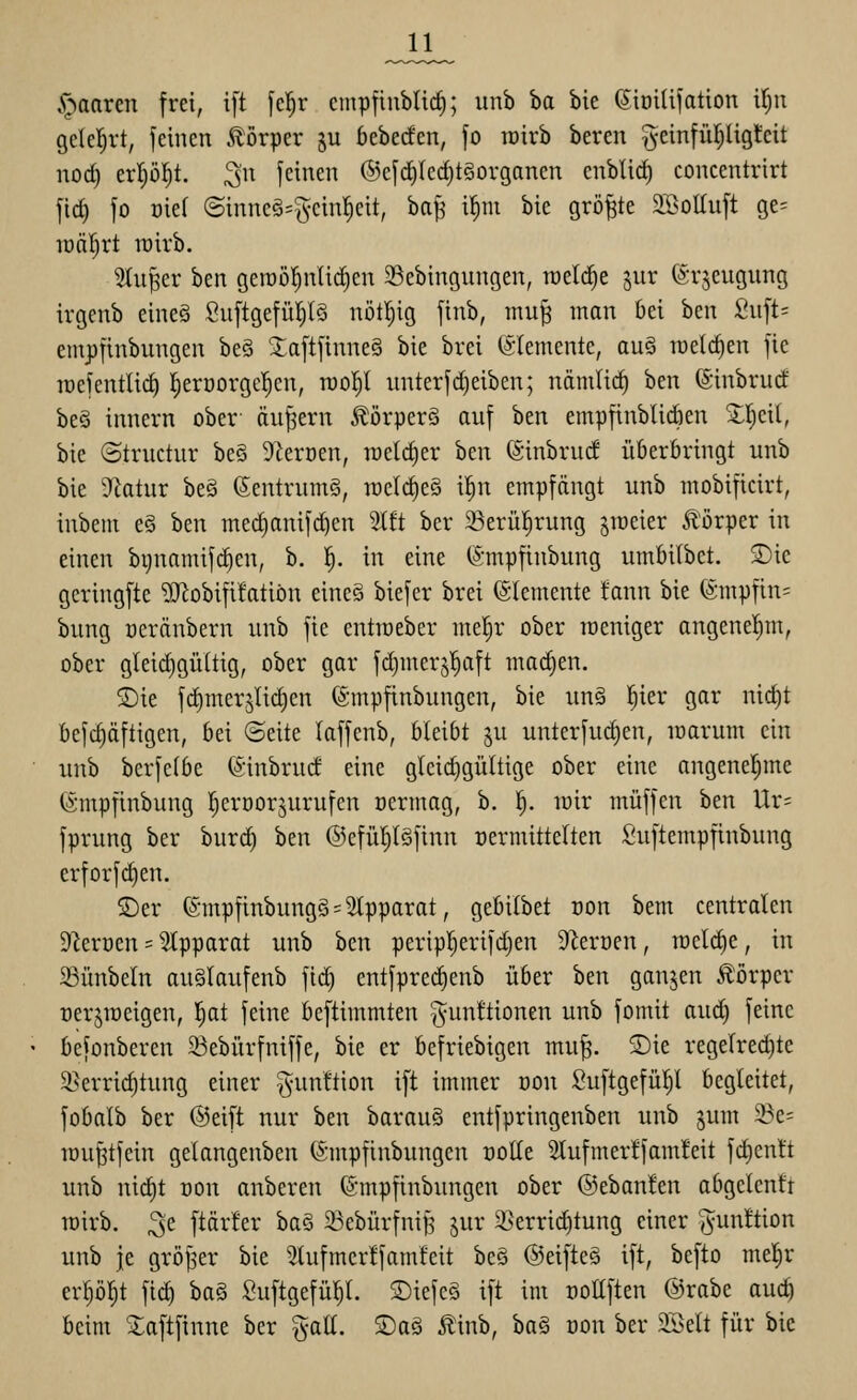 .r^aarcn frei, ift fcl^r cmpflubtic^; unb ba bie (Sioilifation Uju gclel;rt, feinen Körper ju 6ebec!en, fo löirb beren ^-einfüi^ligJcit nod) erpl^t. 3 feinen ®efc^Iecf)t§orgonen enblirf) concentrirt fic^ fo oiel (5inncg=^^einl^eit, ba^ il^ni bie größte SBoltuft ge= tüäl^rt rairb. 3iuper ben geraö^nlidien 23ebingungen, welche jur ©rjeugung irgenb eine§ Suftgefül^lö nötljig finb, mu^ man bei ben Siift= emj)finbungen be§ 3:aftfinne§ bie brei (SIemente, au§ welchen fte raefentli(^ l^eroorgcl^en, rool^l imterf(Reiben; nämlii^ ben (Sinbrucf be§ innern ober äußern ÄörperS auf hm empfinblicben ^l^eil, bie ©tructur be§ Sierüen, tüeld)er hm (äinbruc! iikröringt unb bie S'tatur beä ßentrumg, iücl(^e§ i!^n empfängt unb mobificirt, inbem e§ ben mec^anifd)en 2lft ber 23erü|rung smeier Ä'örper in einen bgnamifc^en, b. i). in eine ©mpfinbung umfiilbet. S)ie gcringfte '»Uiobifüatiön eincS biefer brei Elemente tann bie (ämpfin= bung oeränbern unb fic entroeber me!^r ober roeniger angenel)m, ober gleidigültig, ober gar fdjmerj^aft marfjen. ®ie fdimerjlidien ©mpfinbungen, bie un§ l^ier gar ni(f)t befc^äftigen, bei ©eite laffenb, bleibt ju unterfuc^en, loarum ein unb berfelbe ©inbrud eine gleid^gültige ober eine angenel^me ©mpfinbung l^eröorjurufen oermag, b. ^. mir muffen ben Ur= fprung ber burd) ben ©efütjlöfinn üermittelten Suftempfinbung erforfd)en. S)er (5mpfinbung§ = 2tpparat, gebilbet üon bem centralen Slerüen = Apparat unb ben peripl)erifd)en 9M'üen, meld)e, in 23ünbeln au§laufenb fid) entfprec^enb über ben ganjen Körper oerjroeigen, l^at feine beftimmten Munitionen unb fomit aud) feine befonberen ^Bebürfniffe, bie er befriebigen mu^. S)ie regelrechte 2>erricf)tung einer gunttion ift immer üon Suftgefül)l begleitet, fobalb ber ©eift nur htn barau§ entfpringenben unb gum 3?e= rau^tfein gelangenben (Smpfinbungen oolle 5lufmer!fam!eit f(^enlt unb nid)t oon anberen (Smpfinbungen ober ©ebanlen abgclcnfr mirb. 3e ftärler ha§ 23ebürfnif5 jur Ü)errid)tung einer 'Junttion unb je gröjser bie 5lufmcrlfam!eit beö @eifte§ ift, befto me!§r erp^t fic^ ha^ Suftgefül^l. ®iefe§ ift im oollften ©rabe auc^ beim Xaftfinne ber %aU. SDaö Äinb, ba§ üon ber 2Sett für bie