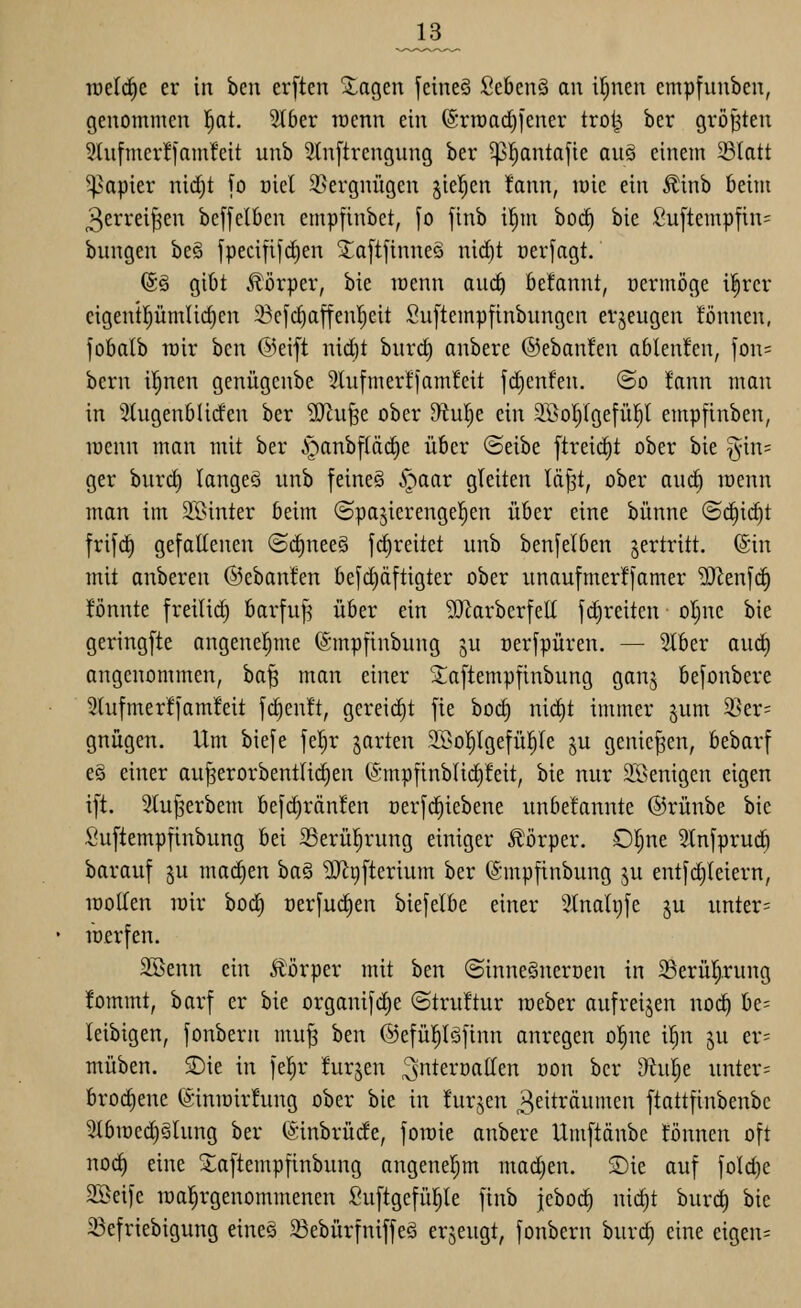 _13_ iuc(d)c er in bcn er[ten Zag^tn fetneö Sebenä an it^nen empfuubcn, genommen 'i)at. 5t6er tücnn ein (Srroadn'ener tro^ ber größten 3(nfmcr!famfeit unb 2tn[trengung ber ^l^antafie au§ einem 33Iatt 5papier nid)t \o üiel 2.>ergnügen fielen !ann, mie ein Äinb beim 3evrei^en beffelOen empfinbet, fo finb i^m boc^ bie £u[tempfin= bungen be§ jpecififc^en ^a[tfinneä nid)t üerfagt. (5§ gibt jlörper, bie loenn au(^ beknnt, üermöge i^rcr cigent^ümlidjen 33cfd)affenljcit Snftempfinbungcn erzeugen tonnen, fobalb roir htn ©eift nid)t burc^ anbere @eban!en ablenken, fon= bern il^nen genügcnbe 3tufmer!jam!cit fc^enfen. @o !ann man in 5tugenblirfen ber ^u§e ober ^ul)e ein 2,Bol)Igefü|l empfinben, menn man mit ber §anbf(äcf)e über (Seibe ftreidit ober bie §in= ger bnrd) langeö nnb feineS ^aar gleiten lö^t, ober and) raenn man im SBinter beim ©pa^ierengel^en über eine bünne ©c^idit frifd) gefaEenen @d)nee§ fc^reitet unb benjelben vertritt. (Sin mit onberen ©ebanl'en befd)äftigter ober nnaufmerffamer ^en[d) fönnte freilid) barfuf^ über ein ^[Rarbcrfett fd)reiten otjnc bie gering[te angenel^me (Smpfinbung ju oerfpüren. — Stber and) angenommen, ba^ man einer Xaftempfinbung ganj befonbere 2tufmer!]'am!eit fc^enft, gereicht jte bod) nid)t immer ^um 3Ser= gnügen. Um biefe fel^r garten SSo^Igefü^Ie gu genießen, bebarf e§ einer au^erorbentlic^en (SmpfinbUd)!eit, bie nur SSenigcn eigen i[t. Stujserbem befd)rän!en r)er[c^iebene unbe!annte ©rünbe bie Su[temp|inbung bei SSerül^rung einiger Körper. Ot)ne Slnfprud) barauf ju mad)en ha^ ^^[terium ber (Smpfinbung ju ent[d)Ieiern, iDolIen lüir bod) oerfuc^en bie[elbe einer 2tnah)[e ju unter= lüfrfen. 2Senn ein Körper mit ben ©innegneroen in Serül^rung •fornrnt, barf er bie organifd)e ©truftur meber aufreijen noc^ be- leibigen, fonbern mu^ ben ©efül^Iöfinn anregen o|ne il^n ju er= müben. £>ie in fel^r furjen ^ntc^'önHen üon ber D^tul^e unter= bro(^ene (S:inroir!ung ober bie in hirjen 3eitrönmen ftattfinbenbc 3(biüed)§lnng ber (Sinbrüde, joroie anbere Um[tänbe tonnen oft no(^ eine Xaftempfinbnng angeneljm madjen. Sie auf jold)e 3Sei)e rcal^rgenommenen ^uftgcfüljle finb jcboc^ nic^t burc^ bie 23efriebigung eine§ ^ebürfniffeö erjeugt, fonbern burc^ eine eigen=