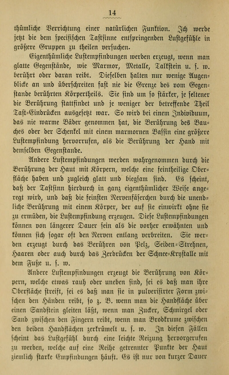 tl^ümlirfie i^errid^tung einer natürlidjcn gunftion. ^rf) raerbe jcW bie bem fpecififc^en Xaftfinne ent[pringeitben Suftgefül^le in größere ©ruppen ju tl^eilen oerfud^en. 6igent|ümlic^e Suftempftnbnngen locrben erjeugt, raenn man glatte ©egenftänbe, rate Marmor, 9)^etalle, Salfftein u. [. m. öerül^rt ober baran reibt. S)ie[eI6en l^alten nur loenige 2tugen= blicfe an unb überfc^reiten fa[t nie bie ©renje be§ t)om ®egen= ftanbe berül^rten Äörpertl;eil§. ©ie finb um [o ftär!er, je feltener bie ^erül^rung ftattfinbet unb je weniger ber betreffenbe Z'i)zi[ 5;a[t=@inbrü(fen auSgefe^t raar. ©o roirb bei einem ^nbiöibuum, ha§ nie raarme 33äber genommen 'i)at, bie iBerül^rung be§ 33au= rf)eg ober ber (ScE)en!el mit einem marmornen 33af[in eine größere Suftempfinbung l^erüorrufen, al§ bie iBerü|rung ber .^anb mit bemfelben ©egenftanbe. SInbere Suftempfinbungen werben roal^rgenommen burif) bie 33erü]^rung ber i^aut mit Körpern, roelctie eine feintl^eilige Ober= ftäcf)e l^afren unb jugleic^ glatt unb biegfam [inb. (S§ frf)eint, ba^ ber S;a[t[inn |icrburrf) in ganj eigentl^ümlirfier SBcife ange^ regt loirb, unb ba^ bie feinften 9^erüenfä[erct)en burd) bie unenb= lic^e i^erü^rung mit einem Körper, ber auf fie einmirft ol^ne [ie ju crmüben, bie Suftempfinbung erzeugen. SDiefe Suftempfinbungen fönnen üon längerer Sauer fein al§ bie oorl^er ermäl^nten unb fönnen firf) fogar oft ben 9^ert)cn entlang ücrbreiten. ©ie iDcr= ben erzeugt bur^ ba§ ^Berül^ren oon ^elj, ®eiben = ©trcl^nen, .•gaaren ober auö) burd^ ha^ 3^^^^^'^'^'^ ^^^ ©c^nee=Än)ftaIle mit bem ^ufje u. f. ra. ^2lnbcre Suftempfinbungen erzeugt bie 23erür;rung öon £'ör= pern, raelc^e etmaä raul^ ober uneben finb, fei cä bafj man i^re Cberfläd)e ftrcift, fei eä baf3 man fie in pulöerifirtcr ^-orm jmi= fd)en ben A^änben reibt, fo j. ^. lüenn man bie A^^anbflädic über einen ©anbftein gleiten läf^t, lucnn man ,3w<fcr, ©d)mirgcl ober ©anb ,^mifd)cn hm -Ringern reibt, raenn man 23robtrumc jiüifdjen ben bcibcn •S'^anbfläc^cn ;^cr!rümclt u. f. iü. 3 biefcn -fällen fd)cint baö i!uftgcfü^l burd) eine Icid)tc 9icijnng (;en)orgerufcn ^u locrbcn, ircldjc auf eine y^iciljc getrennter ^4^^^^ ^ci' §<^^ jiemlid) ftarfc (Smpfinbungcn l^äuft. (iö ift nur uon turjer 5Dauer