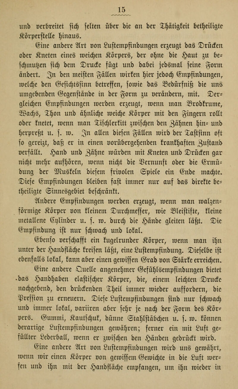 J15^ iinb Dcrbreitet fic^ fetten über bie an ber 2;|ötigfeit 6et!^ei(igte ÄörperfteHe l^inauö. (Sine anbere 2(rt oon ßuftempftnbungen erzeugt ha^ ©rüden ober Äneten eineS raeic^en Äörperg, ber ol^ne bie .^paut ju 6e= fcf)mul3en fic^ bem 2)rucfe fügt unb babei ieb^mat feine T^orm änbert. ^n hm meiften fällen toir!en l^ier j[ebocf) (Smpfinbungen, iüe(cf)e hm @efirf)töfinn betreffen, foiüie ba§ 23ebürfni^ bie un§ umgcbcnben ©egenftänbe in ber gorm ju oeränbern, mit. 2)er= gleichen (Smpfinbnngen luerben erzeugt, raenn man 23rob!rume, 35>ac^§, J^on unb ä^nlic^e lüeic^e ÄiJrper mit ben ^-ingern rollt ober fnetet, roenn man S^ifc^Ierfitt ^roifc^en hm ^ai)nm |in= unb ^erpre^t u. f. ro. ^n allen biefen fällen roirb ber Xaftfinn oft fo gereift, ha^ er in einen oorüberge^enben franfl^aften ^uftanb oerfätit, S^anh unb ^öi)nt mürben mit kneten unb SDrücfen gar nict)t me^r aufpren, menn nic§t bie 35ernunft ober bie (Srmü= bung ber 5)^us!eln biefem friöoten ©piele ein @nbe machte, ©iefe ©mpfinbungen bleiben faft immer nur auf baö birefte be= tl^eitigte ©inneegebiet befc^räntt. •Jtnbere (ämpfinbungen roerben erzeugt, roenn man roatjeu; förmige Äörper üon ffeinem ©urcbmeffer, roie 25Ieiftifte, fleine metallene Sijlinber u. f. ro. burc^ bie i])dnbe gleiten Iö§t. T)k Ij-mpfinbung ift nur frfiroac^ unb lofal. (Sbenfo Derfc^afft ein higelrunber Körper, roenn man i^n unter ber .»panbfläc^e freifen läft, eine Suftempfinbung. ©iefelbe ift ebenfalls lofal, fann aber einen geroiffen @rab oon ©tärfe erreichen. ©ine anbere Cuelle angenel^mer ©efül^lSempfinbungen bietet 'ha^ S^^awh^abm elaftifcf)er Ä'örper, bie, einem leichten 2)rucfe nac^gebenb, ben brücfenben 3:|eil immer roieber aufforbern, bie ^^reffion 5U erneuern. Siefe Suftempfinbungen finb nur fc^roac^ unb immer lofal, cariiren aber fel^r je na^ ber gorm beä ^ör- perg. ©ummi, 5lautfc§uf, bünne ©tapftäbc^en u. f. ro. fönnen berartige Suftempfinbungen geroä^rcn; ferner ein mit Suft ge= füUter Seberball, roenn er jroifd^en ben ^pänbcn gebrücft roirb. ©ine anbere 2trt oon Suftempfinbungen roirb un§ geroä^^rt, roenn roir einen Körper oon geroiffem @eroicl)te in bie Suft roer- fen unb i|n mit ber ^)anbfläcl)e empfangen, um il^n roieber in