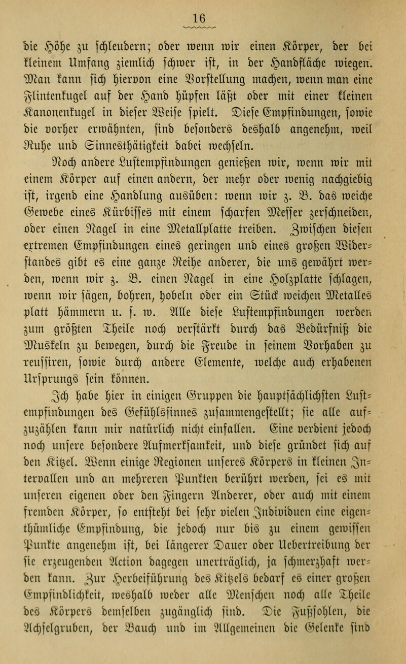 bie S;}bl)c ju |d)leiibcrn; ober roenn tütr einen Körper, ber bei fleinem Umfang jicmlid) fd)iüer ift, in ber .^anbfläc^c lüiegen. HJian !ann firf) l^ierüon eine 5ßorfteIIung mad)en, raenn man eine ^•lintenfuget auf ber .^anb l^üpfen läfjt ober mit einer !(eineu ^anoncntugel in biefer S^ßeife fpielt. S)iefe ©mpfinbungen, foroic bie Dorl^er erraäl^nten, finb befonberä begl^alb angenehm, Toeil Diul;e unb (Hinncctl^ätigfeit ba6ei n)ed)feln. ytoä) anbere Suftempfinbungen genießen tüir, racnn rcir mit einem Äörper auf einen anbern, ber me!^r ober raenig nachgiebig ift, irgenb eine ipanblung ausüben: roenn it)ir j. ^. ba§ roeii^e ©eraebe eine§ .^ürbiffeg mit einem fc^arfen 9)^effer jerfd^neiben, ober einen DZagel in eine 'DJtetaltpIatte treiben, ^^^^f'^^^'^ biefeii tftremen ©mpfinbungen eineä geringen unb eine§ großen 2öiber= ftanbeö gibt e§ eine ganje Oteil^e anberer, bie un§ gemalert iüer= hm, roenn rcir j. ^. einen S^agel in eine ^oljplatte fd)(agen, rcenn loir fägen, boI;ren, l^obeln ober ein ©tücf rocic^en SJtetalleö :platt pmmern u. f. m. 2tIIe biefe Suftempfinbungen lüerben gum größten Xl^eile nod) oerftärft burd) ba§ 33ebürfniJ3 bie 2)iuöfeln 3U beroegen, burd) bie ^reube in feinem 2}or|aben ^u Teuffiren, forcie burd) anbere (Elemente, raeldie auc^ erl)abenen UrfprungS fein fönnen. 3d) l^abe !E)ier in einigen ©ruppcn bie rjauptfäd)Ud)ften Suft= cmpfinbungen bc§ ©efüiytöfinneö jufammcngcftellt; fie atte auf= jujäJiIen fann mir natürlid) nid)t einfallen. @ine oerbient jeboc^ noc^ unfere bcfonbcre 5{ufmerffam!cit, unb biefe grünbct fid) auf hcn Sixi^d. äßcnn einige O^cgionen unfcrcS Äörperö in fkinen ^n= teroaUen unb an mehreren ^^unften berührt loerben, fei eS mit unferen eigenen ober hm ^-ingcrn 3(nberer, ober aud) mit einem frcmbcn Äörpcr, fo entftefjt bei fc^r uielen ^ubiuibuen eine eigene t[jüm(id)c t&mpfinbung, bie jebod) nur biö ju einem geiuiffen ^^unfte angenefim ift, bei längerer !Dauer ober Uebertreibung ber fic cr^cugcnben ^(ction bagcgcn uncrträglid), ja fd)merjr;aft iücr= ben fann. J^ur .S>crbcifiit)rung bes Älit^elö bcbarf eö einer grof^en (§mpfinblid)feit, loesl^alb lücber alle ^J^enldjen nod) alte Jf)eilc beö Äörpere bemfelben jugänglic^ finb. T)ie ,yuf^foI)ten, bie 3(d)fe(gruben, ber iöaud) unb im 5tl(gemcincu bie (^>e(enle finb