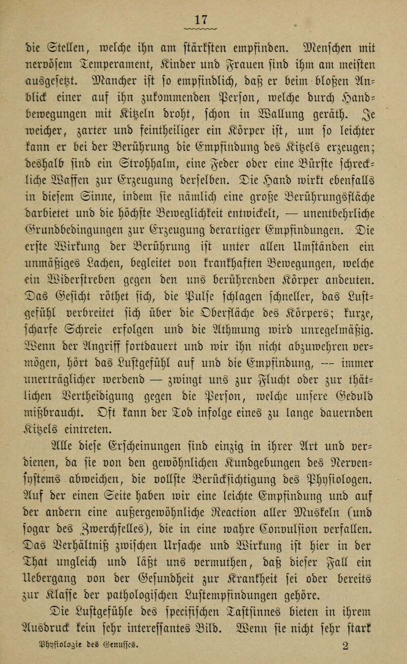 _17_ iie (itcUen, mddjt i!^n am [tdrfften empfinben. iDienicfien mit Tterüö|em Icmperameut, Ä'inber unb iyrauen jinb i^m am meiften auägefe^t. ^iancf)er ift fo empfinblicE), baf^ er beim bloßen 3tn= tad einer auf il^n jufommenben ^crfon, rceldie burrf) ^^a^b= beraegungen mit Äi^eln brof^t, f^on in 3BaIIung gerätl^. ^t Tüeid^er, jarter iinb feint^eiliger ein Körper ift, um fo (eid)ter !ann er bei ber ©erüljrung bie ©mpfinbnng bes Äi^elä erzeugen; be§^alb finb ein (5trof)I)alm, eine i^eber ober eine ^Bürfte f(^rect= liebe 23}affen jur (Srjeugiing berfelben. 3)ie .s>anb lüirü ebenfalls in biefem ©inne, inbem fie näinlirf) eine grojje ^erüfirung§fläc§e barbietet unb bie pc^fte :Sciüeglid)!eit entiüicfelt, — unentbeljrUc^e (i^runbbebingungen jur förjeugung berartiger ©mpfinbungen. 2)ie crfte SSirfung ber iBerüIjrung ift unter allen Umftänben ein immäBigeä Sacben, begleitet dou franf^aften 23en}egungen, TOetcfte ein S^Oiberftreben gegen ben unS berül^rcnben Äörper anbeuten. Sag @eftcf)t rötljet fid), bie ^-|?ulfe fd)Iagen fd)ne(Ier, baS Suft= gefii!§l oerbreitet fid^ über bie Oberftädie beö Ä'orperä; hir^e, fdiarfe (3d)reie erfolgen unb bie 3(t!^mung wirb unregefmäf^ig. 2.öenn ber Eingriff fortbauert nnb luir i|n nic^t abjuireljren üer= mögen, prt ha^i Suftgefü^I auf unb bie (Smpfinbung, — immer unerträglicher raerbenb — Jiüingt unä jur ^-luc^t ober jur fijäU liefen 3>ertl^eibigung gegen bie 5perfon, rocidie unfere ©ebulb minbraud^t. Oft fann ber Xob infolge eine§ gu lange bauernben Mi^d^ eintreten. 2llle biefe (Srfc^einungen finb einjig in i!^rer 3trt unb Der= bienen, ha fie üon hm geroöl^nlidien Äunbgebungen beS Dterüen^ fi)ftem§ abmeieren, bie ooUfte ^erudftd)tigung beä ^Ijpfiologen. 3luf ber einen (Seite |aben loir eine leichte ©m.pfinbung unb auf ber anbern eine au^ergen)ö^nlid)e Steaction aller ^J^uöleln (unb fogar beö 3^£'^<^felleö), bie in eine raal^re (Jonnulfion nerfallen. S)aö 35er]^ältni^ ^mifdien Urfad^e unb SBirfung ift l^ier in ber H^at ungleid) unb lä^t un§ t)ermutl)en, ha^ biefer ^all ein llebergang üon ber ©efunbl^eit jur Jlranfpit fei ober bereits jur Älaffe ber patplogifd)en Suftempfinbungen gepre. S)ie Suftgefül)le beö fpecififc^cn £aftftnne§ bieten in iljrem ^tuebrucf fein fel^r intereffanteä ^ilb. 9Benn fie nidjt fel^r ftar!