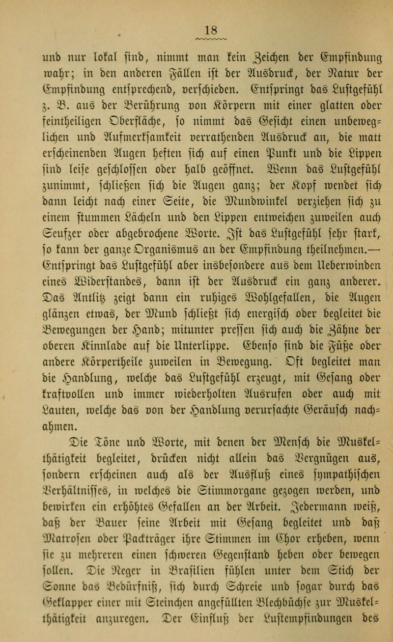 ^J8_ iinb nur loftil finb, nimmt man fein ^d(i)tn ber ^mpfinbung iüa|r; in bcn anbcren -^-äUcn ift ber 2tu§brucf, ber 9Zatur ber ISmpfinbung entfpred)enb, t)er[d)ieben. @nt]pringt ba§ Suftgefü^t 5. 23, au§ ber 23erü^rung üon Körpern mit einer glatten ober* feintl^eiügen Oberfläche, [0 nimmt ha^ ©efid^t einen un6en)eg= (ict)en unb Stufmertfamfcit cerratl^enben 5(u§brud' on, bie matt erfc^cinenben Singen l^eften jic§ auf einen ^^unft unb bie Sippen finb leife gefc^Ioffen ober ^aib geöffnet. 2öenn ba§ Suftgefül}( ^unimmt, id)Iicf5en fict) bie 2(ugen ganj; ber Äopf mcnbet fid) bann (eicfit nac^ einer ©eite, bie ^J^unbiuinfel üerjiel^en ficE) ju einem ftummen ßädieln unb ben Sippen entroeid)en jutüeilen aud) (Seufjer ober abgebrochene SBorte. 3ft ^^^ Suftgefü^l fel^r ftarf,. jo fann ber gan^e Organismus an ber ©mpfinbung tl^eihicfjmen,— (Ä'ntjpringt baö Suftgefü^t aber insbefonbere auö bem Ueberiuinbcn eineö ilßiberftanbeS, bann ift ber SluSbrud ein ganj anberer. SDas 2(nt(ilj jeigt bann ein rul^igeö 3[Öol^(gefa(Ien, bie Stugen glänjen etroaS, ber 'DJ^unb fctjlief^t ficf) energifc^ ober begleitet bie 23en)egungen ber §anb; mitunter preffen ficf) aud) bie ^ä^nt ber oberen Äinntabe auf bie Unterlippe. (Sbenfo finb bie §ü^c obei*^ anbere Äörpert^eile juroeilen in 23eraegung. Oft begleitet man bie ^^anblung, roe(cf)e bae Suftgefü^t erzeugt, mit ©efang ober fraftüoUen unb immer loieberl^olten 3(uärufen ober auc^ mit Sauten, meiere bas üon ber .V)anblung oerurfac^te ®eräuf(^ nacf)= a^men. 2)ie Xöne unb SSorte, mit bencn ber 5Jienfd) bie Mu^hU t^ätigfeit begleitet, brüden nid)t allein baä 2>ergnügen auä^ fonbern erfcf)cinen auc^ alS ber SluSfluf? eineS fi)mpatl^ifct)eu 2.>cr^ältniffc5, in iüc(cf)CQ bie ©timmorganc gejogen luerben, unb berairten ein erp^teS (gefallen an ber Slrbeit. ^^'ebermann raeip, bap ber 23auer feine Strbeit mit C^efang begleitet unb baf^ ■DJitttrofen ober ^^adträger ilire (Stimmen im (^l;or erl^eben, raenn fie ^u mehreren einen fdiroeren @egenftanb ^eben ober bemegen Jollen. 2)ic y^cgcr in 43rafi(ien fül;len unter bem (Stid) ber (Bonne ha'^ 2kbürfnif?, fid) burd) Sd)reie unb fogar bnrd) baö (^eflapper einer mit (Stcind)en angefüllten 25lcd)biid)ic ^ur D^u§fel= t^ätigtcit anzuregen. 3)er (5influJ3 ber l'uftempfinbungen beö