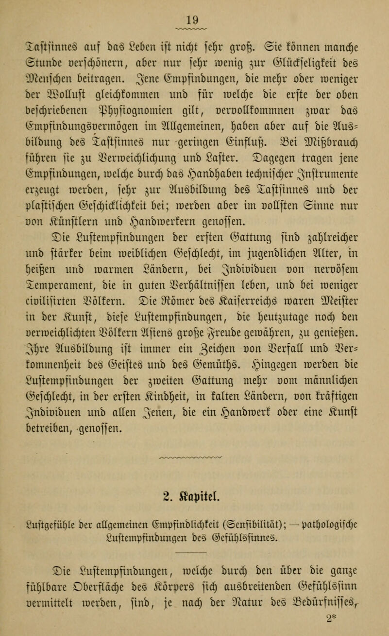 _19_ Xa[tnnne§ auf ba§ 2thcn ift nic^t fel^r gro|. (Sie fön neu mancfie iStunbe r)cvfd)ünern, aber nur i'e(;r irenig ^ur ©lücffeügfeit beö 'jyjeufc^en beitragen, ^^ne (Smpfinbungen, bie mel^r ober lüeniger bcr i9oIIu[t gfcid^fommen unb für tuelc^e bie erfte ber oben befdiricbenen '^^^i)ftognomicn gilt, oerooüfommnen ^mar ha^ (^•mpfinbungöDerinögcn im ^^tUgemeinen, l^aben aber auf bie 2Iu§= bilbung be§ Jaftftnneg nur geringen (Sinftu^. 23ei 2)^ipraud) führen jie ^u 3>erir)eid)ü(^ung unb ßafter. Sagegen tragen jene fömpfinbungen, loetc^e burc^ baö ■'öanbl^aben tedinifc^er ^snftrumente erzeugt raerben, fel^r jur 'Jlusbilbung be§ 2;a[tjinne5 unb ber pfaftifc^en @efd)icf(ict)l:eit bei; inerben ober im ooKften Sinne nur öon Äünfttern unb y;tanbiDerfern genoffen. £)ie Suftempfinbungen ber erften ©attung finb ja^lreic^er unb ftärfer beim raeiblidien ©efc^tec^t, im jugenblic^en Sitter, in löei'^en unb luarmen Säubern, bei ^nbiüibuen üon nerüöfem Xemperament, bie in guten i>er^ältniffen leben, unb bei weniger cioilifirten 2>ötfern. Sjie JRömer be§ ^aiferreic^ä roaren SD^eifier in ber Äunft, biefe Suftempfinbungen, bie l^eutjutage nod) ben üeriDeid)lic^ten 3>i)(fern '^tfienö grob'e ^-reube geraderen, ju genießen. ;3f)re Stusbilbung ift immer ein 3eic^ci^ öon ^erfatt unb 35er= fommenl^eit beö @eifte§ unb beä ©emütp. ^pingegen rcerben bie Suftempfinbungen ber jroeiten ©attung me^r üom männlichen ©efc^tec^t, in ber erften Äinbl^eit, in falten Säubern, oon fräftigen ^nbimbuen unb allen ^enen, bie ein ipanbroerf ober eine Äunft betreiben, genoffen. 2. ^optici. Suftgcfül)Ic bcr attgcmcincn (Smpfinblid^feit (©enftbilttät); — patl^ologifdje ßuftempfinbungcn be§ @cfübl§finne§. S)ie Suftempfinbungen, roelc^e burd) ben über bie ganje fühlbare Oberfläche be§ Äörperä fic§ ausbreitenben @efül)löfinn üermittelt loerben, finb, je nac^ ber 5ktur beö 33ebürfniffeär 2*