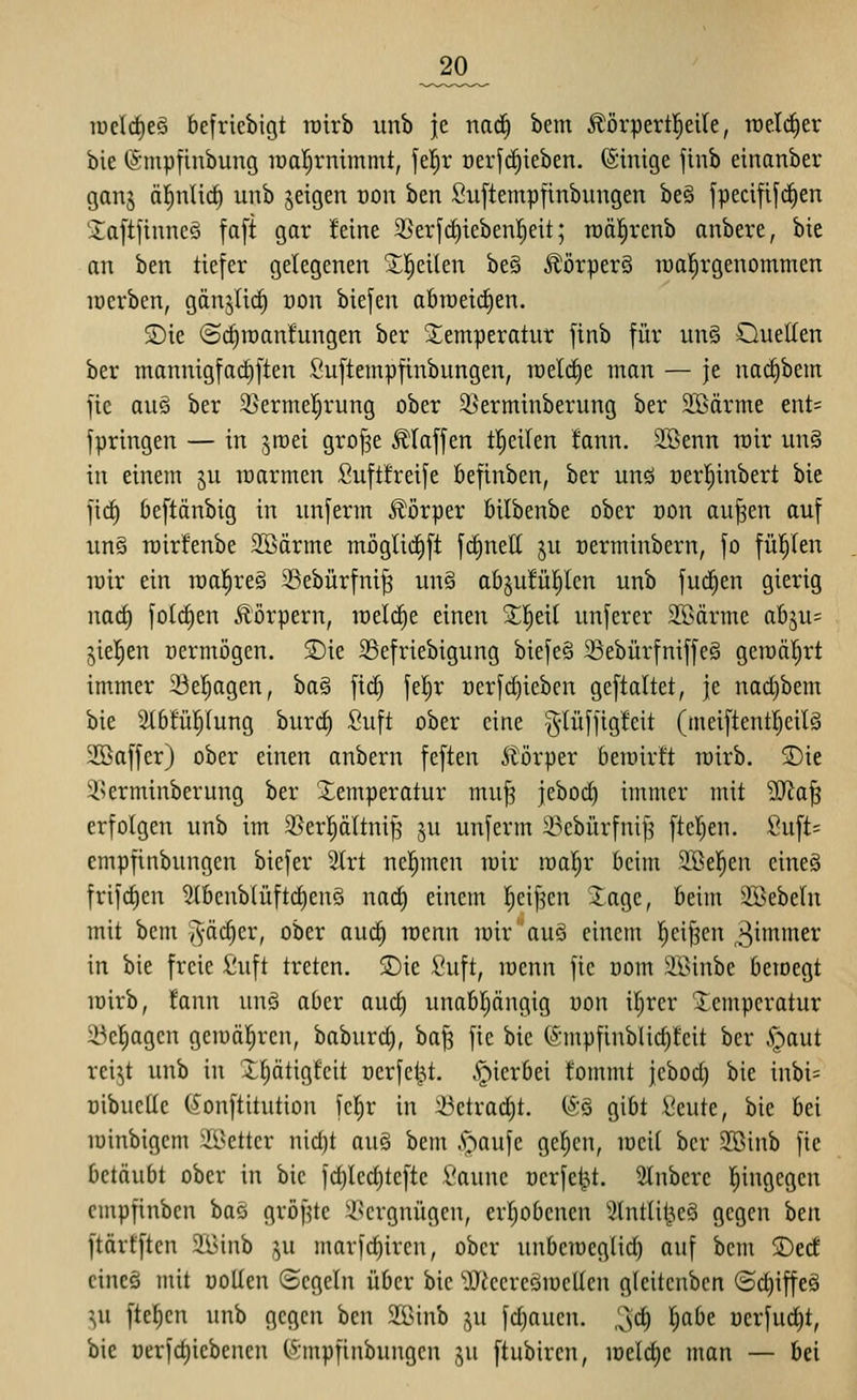 _20_ luelcfjeg befriebigt rcirb imb je nac^ bem Äörpert|eile, rae.I(^er bie tämpfiubung iüal)rnimmt, fei^r oerfc^ieben. (Sinige finb einanber ganj äfinlic^ unb jeigen oon ben Suftempfinbungen be§ fpeciftfdien 2aft]innc§ faft gar feine 3}erfc^ieben!^eit; roäl^renb anbete, bie an ben tiefer gelegenen 2;!^eilen be§ Äörper§ raa^rgenommen lüerben, gänjiirf) üon biefen abroeid^en. 5Die @c|raan!ungen ber Temperatur finb für un§ Ouellen ber mannigfarf)ften Suftempfinbungen, raelc^e man — je nacE)bem fie au§ ber 3>ermel^rung ober ^ßerminberung ber Stöärme ent= fpringen — in jraei grof^e klaffen tl^eilen fann. 2öenn roir un§ in einem ju warmen Suftfreife befinben, ber unö üerl^inbert bie fic^ beftänbig in imferm .Körper öilbenbe ober üon aufen auf un§ rairfenbe SEBärme möglid^ft fc^neU ju üerminbern, fo fül^len loir ein it)a!§re§ 23ebürfni^ un§ ab^ufül^len unb fuc^en gierig nad) folc^en Äörpern, loelc^e einen 2;!^eil unferer Söärme abju= jie^en oermögen. 2)ie 23efriebigung biefe§ 23ebürfniffe§ gemalert immer 23el^agen, ba§ fic^ fel^r üerfct)ieben geftaltet, je nad)bem bie 2i6!ü!^Iung burc^ Suft ober eine g-Uiffigleit (tneiftentljeilä Sßaffer) ober einen anbern feften 5törper bewirft röirb. S)ie T>erminberung ber Temperatur muJ3 jebod) immer mit Wla^ erfolgen unb im 33erpltni[3 ju unferm 33ebürfni|3 ftcl;en. Suft= empfinbungen biefer 2lrt nel^men luir roal^r beim SBel^en eineS frifdien 2lbcub(üftc^enö nacl) einem l^ei^cn Jage, beim äöebcln mit bem 5^'^^^'/ ober auc| wenn n)irauS einem l^eifen ^in^iner in bie freie £uft treten. SDie fiuft, roenn fie üom !iöinbe betoegt iDirb, fann unö aber auc^ unabljängig uon il^rer Temperatur 23e|agcn gcmälircn, baburd), baf^ fie bie t^;mpfinblid)fcit ber §aut rei^t unb in IljätigÜcit oerfcl^t. .'pierbei fommt jebod; bie inbi= üibuctle (äonftitution fcl)r in ^etrac^t. (Sä gibt Seute, bie bei lüinbigem ^i^ettcr nid)t an^ bem A^aufe gelten, mcil ber SBinb fie betäubt ober in bie fd)lcd)teftc l'aune oerfe^t. Slnbere l^ingegen cmpfinbcn baö gröf^tc ^^^crgnügen, erljobenen 2tntlil^e§ gegen htn ftärfften 2A5inb i^u marfc^iren, ober unbetüeglid^ auf bem 5De(f cincö mit wollen Segeln über bie 'iU^ccreSioellen glcitcnbcn (Sd)iffeä \\i fteljcu unb gegen ben $IBinb ju fd)auen. 3d) l)abe üerfut^t, bie üerfd)iebenen (^^-mpfinbungcn ju ftubiren, mdd)c man — bei