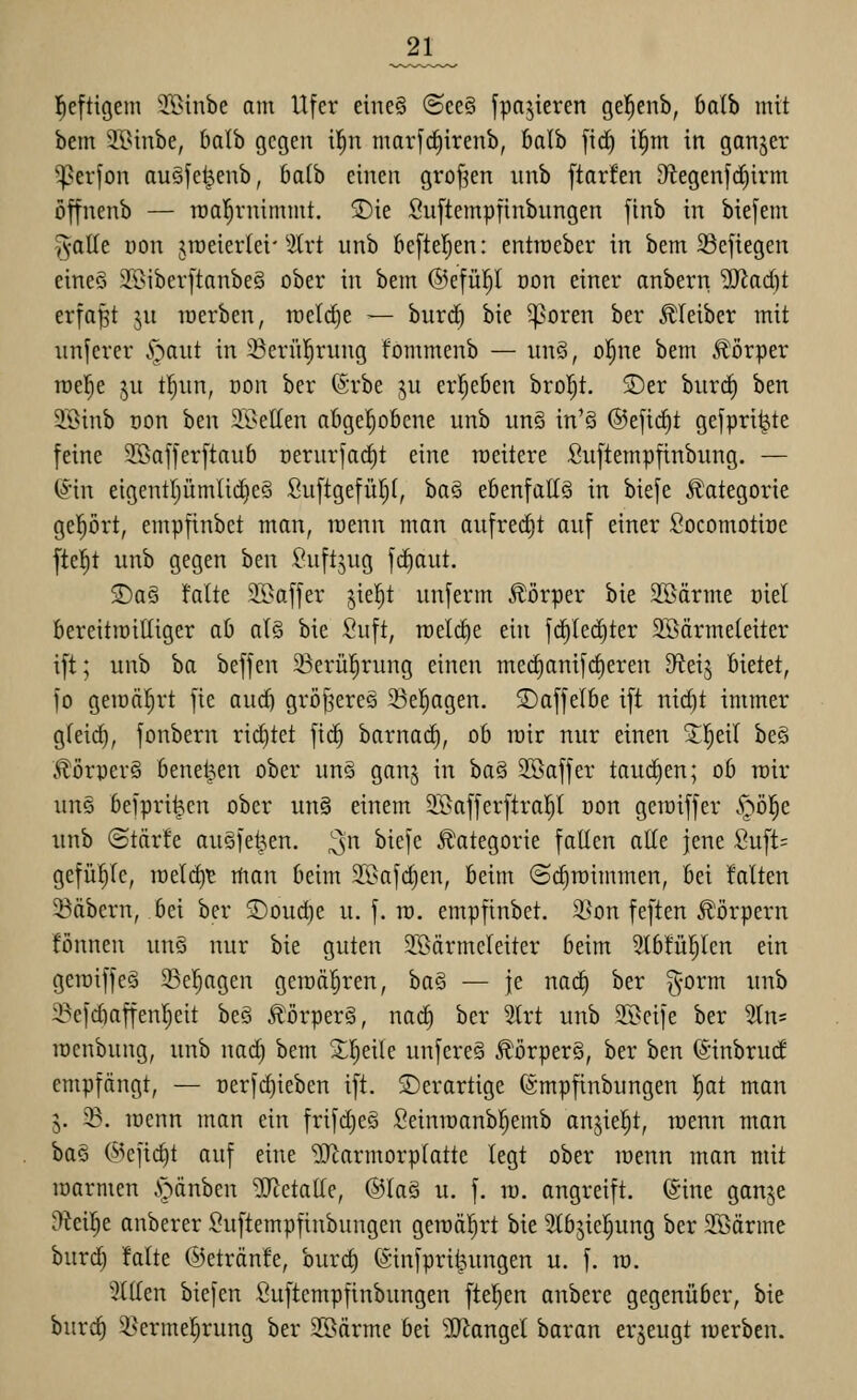 ^21_ l^efttgem 5[{>inbe am Ufer eine§ ©ee§ fpajieren gel^enb, balb mit bem Ji>inbe, Oalb gegen i^n marfc^irenb, balb fic^ il^m in ganzer ^erjon auSfe^enb, 6a(b einen großen unb ftarfen D^tegenfc^irm öffnenb — roal^rnimmt. ®ie Suftempfinbungen [tnb in biefem galle üon jroeierlei-2tvt unb &e[te|en: entiüeber in bem 23efiegen eine§ 2Biber[tanbe§ ober in bem ©efül^I Don einer onbern 'iSladjt erfaßt ju lüerben, rceld)e ^ burd^ bie ^oren ber Kleiber mit iinjerer .^gaut in 33ern|rung fommenb — un§, o!^ne bem Körper rcel^e §u t!^iin, oon ber ©rbe ju erf^eöen brol^t. ®er biircE) ben 3öinb Don ben 91>elten afigel^oBcne unb un§ in'§ ©eftd^t gefpri^te feine 2Baffer[taub uerurfac^t eine roeitere Suftempfinbung. — ^in eigentljümlii^cS Suftgefüf)!, ba§ eöenfattS in biefe Jüategorie geprt, empfinbct man, wenn man aufredjt auf einer Socomotiüe fielet unb gegen ben Suftgug fc^aut. 3)a§ falte 35>affer jiel^t unferm Körper bie 3Bärme oiet bereitiüilliger ab al§ bie Suft, n)elct)e ein fc^Ied)ter Söärmeleiter i[t; unb ba beffen 23erül^rung einen me(^anifrf)eren diti^ bietet, fo geioäfirt fie aud) gröf^ereä 23e!^agen. S)affel6e ift nic^t immer g(eid), fonbern rict)tet fid) barnad^, ob loir nur einen 3;^!^eil be§ Äörper§ beneiden ober un§ ganj in ba§ Sffiaffer tauchen; ob roir uns beipri^en ober un§ einem 2Baffer[tro!^( oon getoiffer .^öl^e unb ©tärfe augfel3en. ;3n ^^<^l^^ .Kategorie faEen alte jene Suft= gefüljlc, it)eld)TE man beim 2.l>afc^en, beim ©diroimmen, bei falten labern, bei ber 2)oud)e u. f. ra. empfinbet. 3^on feften Körpern fönnen unö nur bie guten 3IBärmeleiter beim 2lbtupcn ein geroiffeg 33el^agen geroäl^ren, ha§ — je no(^ ber ^-orm unb ^efd)affenl)eit be§ Äörper§, nad§ ber Slrt unb SBcife ber 2ln= raenbung, unb nad) bem 2;!§eite unfere§ Äörper§, ber ben ^'inbrud empfängt, — oerfdjieben ift. ©erartige (Smpfinbungen l^at man 5. ^. lüenn man ein frifd)e§ Seiniüanbl^emb anjie|t, wenn man ba§ ©efidit auf eine '5)^armorplatte legt ober raenn man mit lüarmen .'oänben Metalle, ®taS u. f. ra. angreift, (gine ganje ^eilje anberer ^uftempfinbungen geroäl^rt bie ^Ibjie^ung ber SBärme burd) falte ©etränfe, burd) föinfprit^ungen u. f. ra. Tillen biefen fiuftempfinbungen fielen anbere gegenüber, bie burc^ ^Nermel^rung ber SSärme bei 9}iangel baran erzeugt raerben.