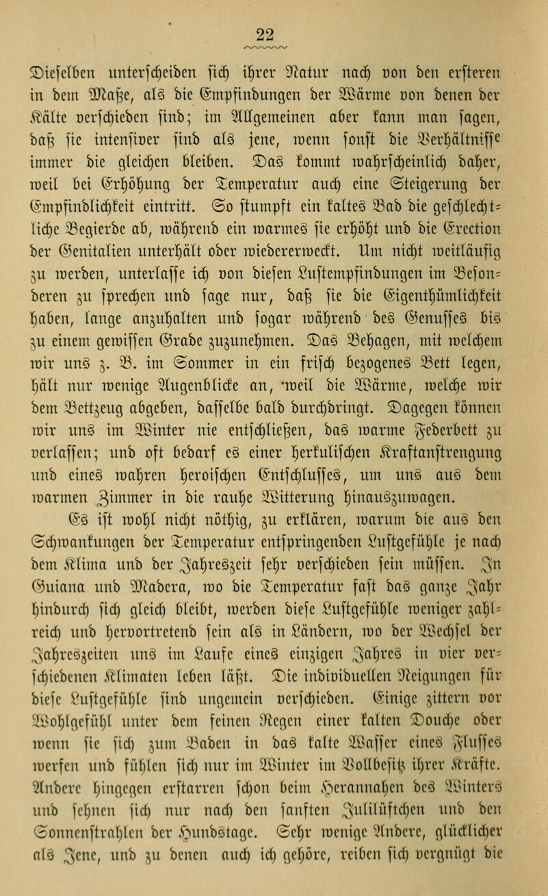 S)icfcI6cn untcr)d)cibcn fic^ ü^rcr Ülatiir nacf) üon bcn erfteren in bcm ^J^af^e, als bic (ämpfinbungcn bcr SBärme üon benen bcv >tnüc t)crfd)icbcn jinb; im 3lllgemcincn aber fonn man jagen, bai> fic intenfioer finb als jene, roenn jonft bie ä^erpltniffe immer bie gleid)cn bleiben. SDaS fommt iüa]^rfd)cinlid) bal^er, lueit bei C^'rpl;ung ber Temperatur and) eine Steigerung bcr (i-mpfinblid)feit eintritt, ©o ftumpft ein !alte§ 33ab bie gefd)led^t= lid)c 33cgierbe ah, roäl^renb ein roarmeS fie erl^öl^t unb bie (Srection ber ^>enita(ien untcrpit ober raiebereriüecft. Um nid)t racitläufig ju luerben, unterlaffe ic^ oon biefen Suftempfinbungen im 23efon= beren ju fpred^en unb jage nur, baf^ fie bie (Sigentl^ümlic^feit liaben, lange anju'^alten unb fogar roä^renb be§ @enuffe§ biö ^u einem geraijjen ©rabe jujunel^men. 2)a§ 58c|agen, mit roelc^em roir un§ \. 23, im (Sommer in ein frifd^ bejogeneS 33ett legen, I)ält nur roenige 3(ugenblide an, 'rDeil bie 9:l?ärme, roeld)e luir bem 23ettjeug abgeben, baffetbe balb burdibringt. SDagegen tonnen lüir un§ im 25>inter nie ent[d)(ie[3en, 'üa^ marme ^eberbett ju rertaffen; unb oft bebarf e§ einer !^erfulifd)en ^Iraftanftrengung unb eines lüaf^ren !^croi[c^cn (^'ntfdjluj'feS, um uno auS bem raarmen 3i'^i^er in bic rau^e 2i>ittcrung ^inauöjumagen. (5§ i[t raop nid)t nötl^ig, ju erflären, icarum bie auo bcn (Bd)n)anhingen ber Temperatur entfpringenbcn 2u[tgefüI)Ic je nad) bem Ä(ima unb ber 3al^i^eö5cit fet^r ücrfdiieben fein muffen, ^n C^uiana unb -Il^abcra, voo bie Xempcratur faft baS ganje '^a\^x I)inburc^ ftd) g(cid) bleibt, lücrben biefe fiuftgcfütjte loeniger ja]^l= reid) unb l^erDortrctcnb fein alS in :[?änbcrn, mo ber 2Bed)feI bcr ;^sat)rcöjeitcn uns im Vaufe eineS einzigen 3^'^)^*<^^ i'^ ^''^^' '^^'' fd)iebenen Älimatcn leben läf^t. S)ie inbioibucUen D^eigungen für biefe Vuftgefüf)(c finb ungemein r)erfd)ieben. (Sinige jittern üor 5ii<o^(gcfüt)( unter bem feinen ')icgen einer falten 2)oud)C ober lücnn fic fic^ jum iüabcn in iia^:! taltc SBaffcr cincö ^-luffcö lücrfcn unb fügten fid) nur im älUntcr im ^^ollbcfit^ il)rer Äräftc. ?tnbcrc hingegen crftarren fd)on beim ■'öcrannar)cn beS ''^IMnterS unb fel)ncn fid) nur nad) bcn fanften 3i'^i'ffi0ci^ ^^^ ^^'^ (Bonncnftra{)len ber i^unbStagc. (Sel^r racnigc ?lnbcrc, glüdlid)cr nt§ ^'^nc, unb ^u bcncn and) ict) gcl)Drc, reiben fid) ücrgnügt bic